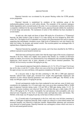 157
piperonyl butoxide
Piperonyl butoxide was re-evaluated by the present Meeting within the CCPR periodic
review programme.
Piperonyl butoxide is metabolized by oxidation of the methylene group of the
methylenedioxyphenyl moiety to yield carbon dioxide. The remainder of the molecule undergoes
further degradation and is excreted mainly in the urine. As it is an alternative substrate (and therefore
a competitive inhibitor) for the microsomal P450 system, piperonyl butoxide inhibits the metabolism
of several drugs and pesticides. The mechanism of action of this inhibition has been elucidated in
several studies.
In male rats, after single oral doses of about 500 mg/kg bw of [methylene-á-14
C]piperonyl
butoxide, the label reached a peak in blood 3-12 h after dosing; the level dropped by about 50%
within 24 h. The highest levels of radiolabel were found in the gastrointestinal tract and its contents,
suggesting that enterohepatic circulation occurs. High levels of radioactivity were also found in the
lung, liver, kidney, fat, prostate, and seminal vesicles. The excretion pattern was unchanged after 14
repeated doses of piperonyl butoxide.
Piperonyl butoxide has negligible acute toxicity, and it has been classified by the WHO as
unlikely to present an acute hazard in normal use.
Both short-term and long-term studies show that the target organ of the toxicity of piperonyl
butoxide is the liver. Males were slightly more sensitive than females. In a number of short-term
studies in rodents, liver toxicity was characterized by liver enlargement with associated hypertrophic
hepatocytes, focal necrosis and, at times, alteration of some clinical chemical parameters. The
NOAEL for liver toxicity was about 100 mg/kg bw per day.
In rats exposed to piperonyl butoxide by inhalation at 0, 15, 74, 155 or 512 mg/m3
for 6 h per
day on five days a week for 13 weeks, effects were seen on the liver at the highest dose. Irritation of
the upper airways was seen at all doses, with squamous metaplasia of the larynx.
In a one-year study in dogs fed diets containing 0, 100, 600 or 2000 ppm piperonyl
butoxide, reduced body weight gain, increased liver weight with hypertrophic hepatocytes and
alteration of some clinical chemical parameters were observed at 2000 ppm. The NOAEL in this
study was 600 ppm, equal to 16 mg/kg bw per day.
Several carcinogenicity studies have been conducted in mice and rats, some of which were
considered to be inadequate. In a 112-week study, mice were given diets containing 5000 or 10,000
ppm of piperonyl butoxide during weeks 1-30 and 500 or 2000 ppm during weeks 31-112. No
increases in tumour incidence were observed. Mice were fed diets that gave a daily intake of 0, 30,
100, or 300 mg/kg bw for 78 weeks. Eosinophilic foci and adenomas with eosinophilic cells were
observed more frequently in the livers of mid-dose males and high-dose males and females. The
NOAEL in this study was 30 mg/kg bw per day on the basis of effects on the liver.
In a 12-month study of carcinogenicity in the liver, male mice were fed diets containing 0,
6000 or 12,000 ppm of piperonyl butoxide. Body weight was reduced in a dose-related manner and
increased mortality was observed in high-dose animals. Hepatocellular adenomas and carcinomas
were observed in treated groups. Piperonyl butoxide was carcinogenic at doses which were toxic to
the liver and caused general toxicity.
 