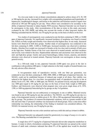 158 piperonyl butoxide
In a two-year study in rats at dietary concentrations adjusted to achieve doses of 0, 30, 100
or 500 mg/kg bw per day, increased liver weights with corresponding hyperplasia and hypertrophy of
hepatocytes, morphological changes, and lesions in the endocrine and hormone-sensitive organs were
observed at 100 and 500 mg/kg bw per day. These effects were considered to be secondary to the
ability of piperonyl butoxide to induce hepatic P450 enzymes. Piperonyl butoxide was not found to
be carcinogenic in this study. After reconsideration of the data on testes in this study, previously
evaluated by the 1992 JMPR, and taking into account the results of other long-term studies, the
Meeting concluded that the NOAEL was 30 mg/kg bw per day on the basis of effects on the liver.
Two studies of carcinogenicity were conducted in rats fed diets containing 0, 5000, or 10,000
ppm of piperonyl butoxide. No significantly increased incidence of neoplasias was found in treated
rats. Effects on body weight and mortality were observed at the highest dose. In one study, ileocaecal
lesions were observed in both dose groups. Another study of carcinogenicity was conducted in rats
fed diets containing 0, 6000, 12,000 or 24,000 ppm. Increased mortality was observed in mid-dose
females. Absolute liver weight was increased in females at the low dose and in animals of both sexes
at the high dose. Nodular lesions of the liver were observed in treated animals, and their incidence
and severity were related to the dose. Hepatocellular adenomas and carcinomas were observed in the
mid- and high-dose groups. Gastric and caecal haemorrhages, kidney lesions, anaemia, and platelet
alteration were observed in treated animals. Piperonyl butoxide was carcinogenic at doses causing
general toxicity.
In a 104-week study in rats, piperonyl butoxide (2,000 ppm) was given in the diet in
combination with pyrethrins (400 ppm). A slight reduction in the body weights of treated females was
the only adverse effect observed.
A two-generation study of reproductive toxicity, with one litter per generation, was
conducted in mice fed diets containing 0, 1000, 2000, 4000, or 8000 ppm of piperonyl butoxide. An
NOAEL could not be established because of reduced pup weight at all doses. Pup viability was
reduced at the highest dose. In a two-litter, two-generation study of reproductive toxicity in rats at
dietary levels of 0, 300, 1000, or 5000 ppm, the NOAEL for parental toxicity and pup development
was 1000 ppm (equal to 68 mg/kg bw per day) on the basis of lower body weight at 5000 ppm.
Embryo- and fetotoxicity were observed when pregnant mice were given single doses of 0, 1070,
1390, or 1800 mg piperonyl butoxide/kg bw by gavage on day 9 of gestation.
Piperonyl butoxide was not embryotoxic or teratogenic in rats or rabbits. Maternal toxicity
was found in rats at 500 mg/kg bw per day and above. The NOAEL was 200 mg/kg bw per day in a
study of developmental toxicity in rabbits given 0, 50, 100 or 200 mg piperonyl butoxide/kg bw per
day by gavage. The incidence of common developmental variations, such as a greater number of full
ribs and more than 27 presacral vertebrae was increased in all dosed groups. Since a clear dose-effect
relationship was lacking, the relationship of this finding to treatment was considered dubious. The
NOAEL for maternal toxicity was 50 mg/kg bw per day.
Piperonyl butoxide was not a skin sensitizer and was a mild skin and eye irritant in rabbits.
Piperonyl butoxide was adequately tested for genotoxicity in a range of assays in vivo and in
vitro. The Meeting concluded that it is not genotoxic.
A single dose of 0.71 mg/kg bw of piperonyl butoxide did not alter antipyrine metabolism in
humans. A study in which a formulation containing 3% piperonyl butoxide was spread on the ventral
forearm of adult male volunteers indicated that about 8% of the applied dose would be absorbed
 