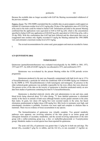161
profenofos
Because the available data no longer accorded with GAP the Meeting recommended withdrawal of
the previous estimate.
Peppers, Sweet. The 1994 JMPR concluded that the available data on green peppers could support an
estimate of a maximum residue level of 0.5 mg/kg after 28 days if the application rates of 0.2-0.65 kg
ai/ha used in the trials could be related to Italian GAP. Information provided to the present Meeting
confirmed that the applications were equivalent to 0.04 to 0.05 kg ai/hl, which is the concentration
specified in Italian GAP (one application at 0.04-0.05 kg ai/hl, equivalent to 0.24-0.4 kg ai/ha, with a
28 day PHI). With this confirmation that GAP had been followed and the observation that even at
exaggerated rates residues only slightly exceeded 0.5 mg/kg the Meeting endorsed the 1994 JMPR
view and estimated a maximum residue level of 0.5 mg/kg.
The revised recommendations for cotton seed, green peppers and meat are recorded in Annex
I.
4.31 QUINTOZENE (064)
TOXICOLOGY
Quintozene (pentachloronitrobenzene) was evaluated toxicologically by the JMPR in 1969, 1973,
1975 and 1977. An ADI of 0-0.007 mg/kg bw was allocated in 1973, and confirmed in 1977.
Quintozene was re-evaluated by the present Meeting within the CCPR periodic review
programme.
Quintozene produced in the past was frequently contaminated with high levels (up to 11%)
of hexachlorobenzene, a pesticide for which the conditional ADI of 0-0.0006 mg/kg was withdrawn
by the JMPR in 1978. Hexachlorobenzene is both tumorigenic and teratogenic. Its presence in the
older technical-grade quintozene was probably responsible for the toxic effects that were observed.
The present review of the data on the toxicity of quintozene is therefore predicated mainly on new
data from studies of quintozene containing less than 0.1% hexachlorobenzene.
Quintozene is absorbed relatively slowly after oral administration in rats and mice, peak
blood levels being observed about 74 h after dosing. 14
C from labelled quintozene is eliminated
mainly in the faeces in animals of both sexes although females excrete greater amounts in the urine
than males. In goats, low doses (30 mg/kg bw) were excreted mainly in the urine, but faecal
elimination predominated at higher doses (100 mg/kg bw). Bile levels in ruminants were high, and
enterohepatic circulation is probable. Excretion was more rapid and complete in chickens than in
mammals. There was no evidence of tissue accumulation in any species.
The biotransformation of quintozene was virtually complete. Two general metabolic
pathways were apparent, one involving reduction of the nitro group to an amino group and
subsequent formation of secondary metabolites, and the second involving replacement of the nitro
group with a sulfur-containing group (e.g. a thio- or methylthio-glucuronide or N-acetylcysteine
group). Metabolic studies in several species have been reported for quintozene.
The acute oral LD50 of quintozene was greater than 1.5 g/kg bw in both rats and dogs. The
dermal LD50 exceeded 5 g/kg bw in rabbits, and the 4-h LC50 in rats exceeded 1.7 mg/litre air.
 