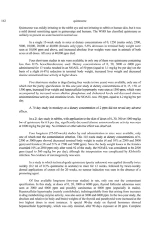 162 quintozene
Quintozene was mildly irritating to the rabbit eye and not irritating to rabbit or human skin, but it was
a mild dermal sensitizing agent in guinea-pigs and humans. The WHO has classified quintozene as
unlikely to present an acute hazard in normal use.
In a single 13-week study in mice at dietary concentrations of 0, 1250 (males only), 2500,
5000, 10,000, 20,000 or 40,000 (females only) ppm, 5-8% decreases in terminal body weight were
seen at 10,000 ppm and above, and increased absolute liver weights were seen in animals of both
sexes at all doses. All mice at 40,000 ppm died.
Four short-term studies in rats were available; in only one of them was quintozene containing
less than 0.1% hexachlorobenzene used. Dietary concentrations of 0, 50, 3000 or 6000 ppm
administered for 13 weeks resulted in an NOAEL of 50 ppm (equal to 3.1 mg/kg bw per day) on the
basis of a slight (6-8%) reduction in terminal body weight, increased liver weight and decreased
alanine aminotransferase activity at higher doses.
Five short-term studies in dogs (lasting four weeks to two years) were available, only one of
which met the purity specification. In this one-year study at dietary concentrations of 0, 15, 150, or
1500 ppm, increased liver weight and hepatocellular hypertrophy were seen at 1500 ppm, which were
accompanied by increased serum alkaline phosphatase and cholesterol levels and decreased alanine
aminotransferase activity and creatinine levels. The NOAEL was 150 ppm, equal to 4.2 mg/kg bw per
day.
A 70-day study in monkeys at a dietary concentration of 2 ppm did not reveal any adverse
effects.
In a 21-day study in rabbits, with application to the skin of doses of 0, 30, 300 or 1000 mg/kg
bw of quintozene for 6 h per day, significantly decreased alanine aminotransferase activity was seen
at 1000 mg/kg bw per day. No irritation or other adverse effect was observed.
Four long-term (72-103-week) studies by oral administration in mice were available, only
one of which met the contamination criterion. This 103-week study at dietary concentrations of 0,
2500 or 5000 ppm showed decreased terminal body weight in males (4 and 10% at 2500 and 5000
ppm) and females (18 and 21% at 2500 and 5000 ppm). Since the body weight losses in the females
exceeded 10% at 2500 ppm only after week 92 of the study, the NOAEL was considered to be 2500
ppm (equal to 360 mg/kg bw per day), although the interpretation was complicated by Klebsiella
infection. No evidence of carcinogenicity was seen.
In a study in which technical-grade quintozene (purity unknown) was applied dermally twice
weekly (0.2 ml of 0.3% quintozene in acetone) to mice for 12 weeks, followed by twice-weekly
dermal applications of croton oil for 20 weeks, no tumour induction was seen in the absence of a
promoting agent.
Of four available long-term (two-year studies) in rats, only one met the contaminant
specification. In this study, at doses of 0, 20, 3000 or 6000 ppm, thyroid follicular adenomas were
seen at 3000 and 6000 ppm and possibly carcinomas at 6000 ppm (especially in males).
Hepatocellular hypertrophy (mainly centrilobular), indistinguishable from that arising from increases
in drug metabolizing enzyme activity, was also seen at 3000 and 6000 ppm. In the two-year study, the
absolute and relative (to body and brain) weights of the thyroid and parathyroid were increased at the
two highest doses in most instances. A special 90-day study on thyroid hormones showed
hepatocellular hypertrophy, which was only minimal, after 90 days exposure at 20 ppm. Complete
 