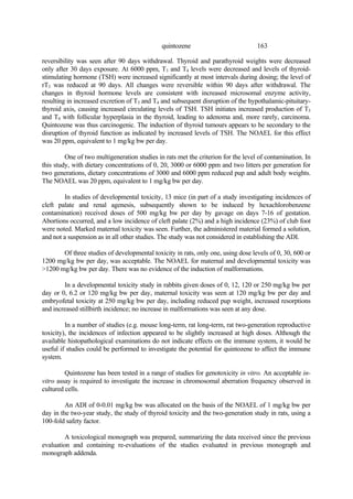 163
quintozene
reversibility was seen after 90 days withdrawal. Thyroid and parathyroid weights were decreased
only after 30 days exposure. At 6000 ppm, T3 and T4 levels were decreased and levels of thyroid-
stimulating hormone (TSH) were increased significantly at most intervals during dosing; the level of
rT3 was reduced at 90 days. All changes were reversible within 90 days after withdrawal. The
changes in thyroid hormone levels are consistent with increased microsomal enzyme activity,
resulting in increased excretion of T3 and T4 and subsequent disruption of the hypothalamic-pituitary-
thyroid axis, causing increased circulating levels of TSH. TSH initiates increased production of T3
and T4 with follicular hyperplasia in the thyroid, leading to adenoma and, more rarely, carcinoma.
Quintozene was thus carcinogenic. The induction of thyroid tumours appears to be secondary to the
disruption of thyroid function as indicated by increased levels of TSH. The NOAEL for this effect
was 20 ppm, equivalent to 1 mg/kg bw per day.
One of two multigeneration studies in rats met the criterion for the level of contamination. In
this study, with dietary concentrations of 0, 20, 3000 or 6000 ppm and two litters per generation for
two generations, dietary concentrations of 3000 and 6000 ppm reduced pup and adult body weights.
The NOAEL was 20 ppm, equivalent to 1 mg/kg bw per day.
In studies of developmental toxicity, 13 mice (in part of a study investigating incidences of
cleft palate and renal agenesis, subsequently shown to be induced by hexachlorobenzene
contamination) received doses of 500 mg/kg bw per day by gavage on days 7-16 of gestation.
Abortions occurred, and a low incidence of cleft palate (2%) and a high incidence (23%) of club foot
were noted. Marked maternal toxicity was seen. Further, the administered material formed a solution,
and not a suspension as in all other studies. The study was not considered in establishing the ADI.
Of three studies of developmental toxicity in rats, only one, using dose levels of 0, 30, 600 or
1200 mg/kg bw per day, was acceptable. The NOAEL for maternal and developmental toxicity was
>1200 mg/kg bw per day. There was no evidence of the induction of malformations.
In a developmental toxicity study in rabbits given doses of 0, 12, 120 or 250 mg/kg bw per
day or 0, 6.2 or 120 mg/kg bw per day, maternal toxicity was seen at 120 mg/kg bw per day and
embryofetal toxicity at 250 mg/kg bw per day, including reduced pup weight, increased resorptions
and increased stillbirth incidence; no increase in malformations was seen at any dose.
In a number of studies (e.g. mouse long-term, rat long-term, rat two-generation reproductive
toxicity), the incidences of infection appeared to be slightly increased at high doses. Although the
available histopathological examinations do not indicate effects on the immune system, it would be
useful if studies could be performed to investigate the potential for quintozene to affect the immune
system.
Quintozene has been tested in a range of studies for genotoxicity in vitro. An acceptable in-
vitro assay is required to investigate the increase in chromosomal aberration frequency observed in
cultured cells.
An ADI of 0-0.01 mg/kg bw was allocated on the basis of the NOAEL of 1 mg/kg bw per
day in the two-year study, the study of thyroid toxicity and the two-generation study in rats, using a
100-fold safety factor.
A toxicological monograph was prepared, summarizing the data received since the previous
evaluation and containing re-evaluations of the studies evaluated in previous monograph and
monograph addenda.
 