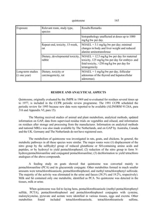 165
quintozene
Exposure Relevant route, study type,
species
Results/Remarks
histopathology unaffected at doses up to 1000
mg/kg bw per day.
Repeat oral, toxicity, 13-week,
rat
NOAEL = 3.1 mg/kg bw per day; minimal
changes in body and liver weight and reduced
alanine aminotransferase
Dietary, developmental toxicity,
rabbit
NOAEL = 12.5 mg/kg bw per day for maternal
toxicity, 125 mg/kg bw per day for embryo- and
fetal toxicity, >250 mg/kg bw per day for
teratogenicity
Long-term studies
(≥ one year)
Dietary, toxicity or
carcinogenicity, rat
NOAEL = 1 mg/kg bw per day, follicular
adenomas of the thyroid and hepatocellular
adenomas).
RESIDUE AND ANALYTICAL ASPECTS
Quintozene, originally evaluated by the JMPR in 1969 and re-evaluated for residues several times up
to 1977, is included in the CCPR periodic review programme. The 1991 CCPR scheduled the
periodic review for 1995 because new data were reported to be available (ALINORM 91/24A, para
316 and Appendix VI, para 15).
The Meeting received studies of animal and plant metabolism, analytical methods, updated
information on GAP, data from supervised residue trials on vegetables and oilseed, and information
on residues after storage and processing from the manufacturer. Information on analytical methods
and national MRLs was also made available by The Netherlands, and on GAP by Australia, Canada
and the UK. Germany and The Netherlands do not have registered uses.
The metabolism of quintozene was investigated in rats, goats, and chickens. In general, the
metabolic pathways in all these species were similar. The major routes were (1) displacement of the
nitro group by the sulfhydryl group of reduced glutathione or SH-containing amino acids and
peptides, or by hydroxyl to yield pentachlorophenol; (2) reduction of the nitro group to form N-
hydroxypentachloroaniline and conjugated pentachloroaniline; (3) dechlorination to yield tetrachloro
analogues of the above compounds.
A feeding study on goats showed that quintozene was converted mainly to
pentachloroaniline (PCA) and its glucuronide conjugate. Other metabolites formed in much smaller
amounts were tetrachlorothioanisole, pentachlorothiophenol, and methyl tetrachlorophenyl sulfoxide.
The majority of the activity was eliminated in the urine and faeces (38.3% and 19.2%, respectively).
Milk and fat contained only one metabolite, identified as PCA. No quintozene was detected in the
tissues, milk or urine.
When quintozene was fed to laying hens, pentachlorothioanisole (methyl pentachlorophenyl
sulfide, PCTA), pentachlorothiophenol and pentachlorothiophenol conjugates with cysteine,
malonylcysteine, pyruvate and acetate were identified in various tissues, eggs and excreta. Other
metabolites found included tetrachlorothioanisole, tetrachlorothioanisole sulfone,
 