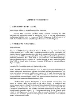 4
2. GENERAL CONSIDERATIONS
2.1 MODIFICATIONS TO THE AGENDA
Abamectin was added to the agenda for toxicological assessment.
Several WHO consultants considered written comments concerning the JMPR
monographs on chlorothalonil (study of reproductive toxicity in rats) and azinphos-methyl
(cholinesterase inhibition) raised by a member of the US Delegation at the 27th Session of the
CCPR. The WHO Secretariat has replied directly to the member of the US Delegation.
2.2 JOINT MEETING ON PESTICIDES
JMPR evaluations
The Joint FAO/WHO Meeting on Pesticide Residues (JMPR) has a long history of providing
scientific advice to the CCPR and to FAO and WHO Member States relating to acceptable daily
intakes of pesticide residues and maximum residue levels of these pesticides in food commodities.
In recent years, the JMPR has comprised the FAO Panel of Experts on Pesticide Residues in Food
and the Environment and WHO expert groups on pesticide residues. The WHO Expert Group is
supported by the International Programme on Chemical Safety (IPCS), which is a joint programme
of the WHO, the United Nations Environment Programme (UNEP), and the International Labour
Organisation (ILO).
Proposals of the Consultation for the Joint Meeting on Pesticides
In 1992, the IPCS convened a Consultation to advise on improved procedures for the timely and
efficient assessment of pesticide safety that could reasonably be dealt with at the international level
so that international organizations could be more responsive to the needs of countries and other
users of information on pesticide safety. Comprehensive safety assessments should also include
occupational safety and environmental hazards, with emphasis on the most timely and efficient use
of available resources and on avoiding duplication of effort.
The Consultation proposed the integration of relevant pesticide activities into a Joint
Meeting on Pesticides (JMP). These activities include those of the IPCS, in co-ordination with
relevant pesticide activities of the FAO, the United Nations Industrial Development Organization
(UNIDO) and the Organization for Economic Co-operation and Development (OECD). The
Consultation recommended that the scientific assessment of toxicological and other relevant
scientific data be undertaken primarily by a Core Assessment Group (CAG). The CAG would
evaluate the toxicological data relevant to human and environmental effects, identify key studies or
deficiencies, and recommend appropriate toxicological end-points and scientific issues that are to
be taken into further consideration.
 