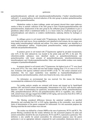 166 quintozene
pentachlorothioanisole sulfoxide and tetrachloromethylsulfinylaniline ("methyl tetrachloroaniline
sulfoxide"). A second pathway involved reduction of the nitro group to produce pentachloroaniline
and N-hydroxypentachloroaniline.
Metabolism studies in plants (cabbage, potato and peanut) showed three major pathways
similar to those in animals: reduction of the nitro group to form N-hydroxypentachloroaniline and
pentachloroaniline, displacement of the nitro group by the sulfhydryl group of glutathione to give a
glutathione adduct which is metabolized further or, to a lesser extent, by a hydroxyl group to give
pentachlorophenol, and reductive or oxidative dechlorination, replacing chlorine by hydrogen or
hydroxyl.
In cabbages grown in soil treated with [14
C]quintozene, the highest levels of radioactivity
were found in the outer leaves. Seven metabolites were identified in leaf extracts, the two major ones
being methyl tetrachlorophenyl sulfoxide and sulfone. Five minor components were identified as a
methyl trichlorophenol sulfone, N-hydroxylated pentachloroaniline, methyl pentachlorophenyl
sulfoxide and pentachlorothioanisole.
In potatoes grown in soil treated with [14
C]quintozene applied by pre-plant incorporation,
only 6.4% of the total radioactivity was located in the potato pulp and 94% in the peel. The
chloroform-soluble substances were identified mainly as pentachloronitrobenzene and
pentachloroaniline with lesser amounts of pentachlorothioanisole, tetrachloronitrobenzene,
tetrachlorophenol, and N-hydroxypentachloroaniline. Ether- and water-soluble residues were mainly
conjugates of pentachlorothiophenol.
In peanuts planted in soil treated with [14
C]quintozene, the highest levels of 14
C were found
in the roots (97%). The vines, shells and nuts had residues ranging from 2.7% in vines to 0.3% in
nuts. Extraction with aqueous methanol removed 64-88% of the 14
C. The extract contained seven
metabolites. The two major metabolites were identified as S-pentachlorothiophenyl-2-N-
malonylcysteine and tetrachloroaniline, which were found in the roots, vines and shells.
No information on environmental fate was received. For this reason the Meeting
recommended the withdrawal of all existing MRLs.
For residue analysis samples are extracted with hexane and cleaned up by liquid-liquid
partition, GPC and Florisil column chromatography. Determination is by GLC with electron-capture
detection. Limits of determination for quintozene, hexachlorobenzene (HCB), pentachlorobenzene
(PB), pentachlorothioanisole (PCTA) and pentachloroaniline (PCA) in vegetables, nuts, oilseeds,
milk, animal tissues and eggs ranged from 0.0005 to 0.05 mg/kg, and recoveries from 86 to 104% at
fortification levels from 0.025 to 0.2 mg/kg.
The Meeting considered differences between the analytical conditions in specified
laboratories and concluded that 0.01 or 0.05 mg/kg, depending on the commodity, were practical
limits of determination of the parent compound for enforcement. For risk assessment purposes the
Meeting noted that the total residues were relevant.
The residue was defined by a former JMPR as the sum of quintozene, PCTA and PCA. The
present Meeting considered that the residue definition for risk assessment purposes for plant and
animal commodities should be the sum of quintozene, PCTA and PCA, expressed as quintozene. This
definition is also suitable for animal commodities for enforcement purposes since the parent
quintozene is not an appropriate indicator compound for such commodities. Quintozene alone is a
 