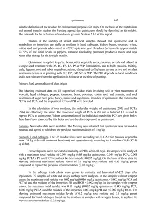 167
quintozene
suitable definition of the residue for enforcement purposes for crops. On the basis of the metabolism
and animal transfer studies the Meeting agreed that quintozene should be described as fat-soluble.
The rationale for the definition of residues is given in Section 2.8.1 of this report.
Studies of the stability of stored analytical samples showed that quintozene and its
metabolites or impurities are stable as residues in head cabbages, kidney beans, potatoes, wheat,
cotton seed and peanuts when stored at -20°C up to one year. Residues decreased to approximately
60-70% of the initial levels in peppers, tomatoes (including processed products), maize and soya
beans after storage for six to eight months.
Quintozene is applied to garlic, beans, other vegetable seeds, potatoes, cereals and oilseed as
a single seed treatment with DS, EC, FS, LS, PS or WP formulations, and to bulb, brassica, fruiting,
leafy, legume, root and tuber vegetables, pulses, oilseed and coffee beans as one or two soil or plant
treatments before or at planting with EC, DP, GR, SC or WP. The PHI depends on local conditions
and is not relevant where the application is before or at the time of planting.
Primary food commodities of plant origin
The Meeting reviewed data on US supervised residue trials involving soil or plant treatments of
broccoli, head cabbages, peppers, tomatoes, beans, potatoes, cotton seed and peanuts, and seed
treatments of sugar beet, peas, barley, maize and soya beans. Residues of quintozene, the metabolites
PCTA and PCA, and the impurities HCB and PB were detected.
In the calculation of total residues, the molecular weights of quintozene (295) and PCTA
(296) are effectively the same. The molecular weight of PCA is 265 and a factor of 1.1 is used to
express PCA as quintozene. Where concentrations of the individual metabolite PCA are given below
these have been corrected by this factor and are therefore expressed as quintozene.
Bananas. No residue data were available. The Meeting was informed that quintozene was not used on
bananas and agreed to withdraw the previous recommendation of 1 mg/kg.
Broccoli, Head cabbages. The US residue trials were according to US GAP for brassica vegetables
(max. 34 kg ai/ha soil treatment broadcast) and approximately according to Australian GAP (37-56
kg ai/ha).
Broccoli plants were harvested at maturity, at PHIs of 64-83 days. 48 samples were analysed
with a maximum total residue of 0.094 mg/kg (0.05 mg/kg quintozene, 0.044 mg/kg PCA, 0.004
mg/kg PCTA). PB and HCB could not be determined (<0.002 mg/kg). On the basis of these data the
Meeting estimated maximum residue levels of 0.1 mg/kg total residue and 0.05 mg/kg parent
compound to replace the previous recommendation (0.02 mg/kg).
In the cabbage trials plants were grown to maturity and harvested 67-125 days after
application. 70 samples of white and savoy cabbage were analysed. In the samples without wrapper
leaves the maximum total residue was 0.02 mg/kg (0.016 mg/kg quintozene, <0.002 mg/kg PCA and
PCTA) and the residues of the impurities PB and HCB <0.002 mg/kg. In the samples with wrapper
leaves, the maximum total residue was 0.11 mg/kg (0.062 mg/kg quintozene, 0.045 mg/kg PCA,
0.006 mg/kg PCTA) and the residues of the impurities 0.003 mg/kg PB and <0.002 mg/kg HCB. The
Meeting estimated maximum residue levels of 0.2 mg/kg total residue and 0.1 mg/kg parent
compound for head cabbages, based on the residues in samples with wrapper leaves, to replace the
previous recommendation (0.02 mg/kg).
 