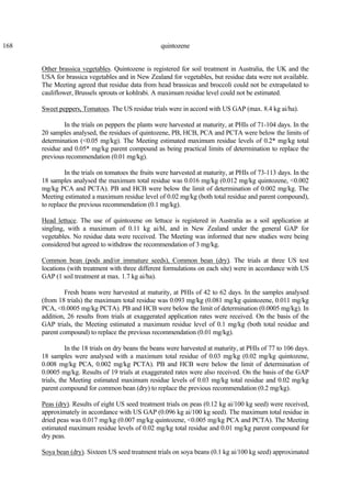 168 quintozene
Other brassica vegetables. Quintozene is registered for soil treatment in Australia, the UK and the
USA for brassica vegetables and in New Zealand for vegetables, but residue data were not available.
The Meeting agreed that residue data from head brassicas and broccoli could not be extrapolated to
cauliflower, Brussels sprouts or kohlrabi. A maximum residue level could not be estimated.
Sweet peppers, Tomatoes. The US residue trials were in accord with US GAP (max. 8.4 kg ai/ha).
In the trials on peppers the plants were harvested at maturity, at PHIs of 71-104 days. In the
20 samples analysed, the residues of quintozene, PB, HCB, PCA and PCTA were below the limits of
determination (<0.05 mg/kg). The Meeting estimated maximum residue levels of 0.2* mg/kg total
residue and 0.05* mg/kg parent compound as being practical limits of determination to replace the
previous recommendation (0.01 mg/kg).
In the trials on tomatoes the fruits were harvested at maturity, at PHIs of 73-113 days. In the
18 samples analysed the maximum total residue was 0.016 mg/kg (0.012 mg/kg quintozene, <0.002
mg/kg PCA and PCTA). PB and HCB were below the limit of determination of 0.002 mg/kg. The
Meeting estimated a maximum residue level of 0.02 mg/kg (both total residue and parent compound),
to replace the previous recommendation (0.1 mg/kg).
Head lettuce. The use of quintozene on lettuce is registered in Australia as a soil application at
singling, with a maximum of 0.11 kg ai/hl, and in New Zealand under the general GAP for
vegetables. No residue data were received. The Meeting was informed that new studies were being
considered but agreed to withdraw the recommendation of 3 mg/kg.
Common bean (pods and/or immature seeds), Common bean (dry). The trials at three US test
locations (with treatment with three different formulations on each site) were in accordance with US
GAP (1 soil treatment at max. 1.7 kg ai/ha).
Fresh beans were harvested at maturity, at PHIs of 42 to 62 days. In the samples analysed
(from 18 trials) the maximum total residue was 0.093 mg/kg (0.081 mg/kg quintozene, 0.011 mg/kg
PCA, <0.0005 mg/kg PCTA). PB and HCB were below the limit of determination (0.0005 mg/kg). In
addition, 26 results from trials at exaggerated application rates were received. On the basis of the
GAP trials, the Meeting estimated a maximum residue level of 0.1 mg/kg (both total residue and
parent compound) to replace the previous recommendation (0.01 mg/kg).
In the 18 trials on dry beans the beans were harvested at maturity, at PHIs of 77 to 106 days.
18 samples were analysed with a maximum total residue of 0.03 mg/kg (0.02 mg/kg quintozene,
0.008 mg/kg PCA, 0.002 mg/kg PCTA). PB and HCB were below the limit of determination of
0.0005 mg/kg. Results of 19 trials at exaggerated rates were also received. On the basis of the GAP
trials, the Meeting estimated maximum residue levels of 0.03 mg/kg total residue and 0.02 mg/kg
parent compound for common bean (dry) to replace the previous recommendation (0.2 mg/kg).
Peas (dry). Results of eight US seed treatment trials on peas (0.12 kg ai/100 kg seed) were received,
approximately in accordance with US GAP (0.096 kg ai/100 kg seed). The maximum total residue in
dried peas was 0.017 mg/kg (0.007 mg/kg quintozene, <0.005 mg/kg PCA and PCTA). The Meeting
estimated maximum residue levels of 0.02 mg/kg total residue and 0.01 mg/kg parent compound for
dry peas.
Soya bean (dry). Sixteen US seed treatment trials on soya beans (0.1 kg ai/100 kg seed) approximated
 