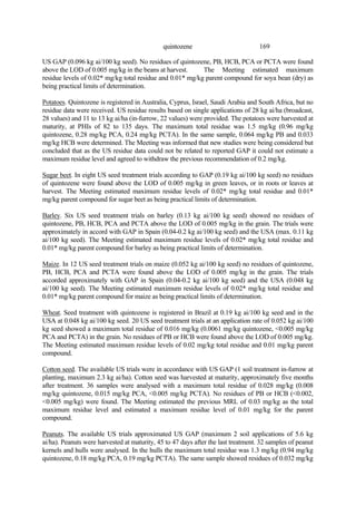 169
quintozene
US GAP (0.096 kg ai/100 kg seed). No residues of quintozene, PB, HCB, PCA or PCTA were found
above the LOD of 0.005 mg/kg in the beans at harvest. The Meeting estimated maximum
residue levels of 0.02* mg/kg total residue and 0.01* mg/kg parent compound for soya bean (dry) as
being practical limits of determination.
Potatoes. Quintozene is registered in Australia, Cyprus, Israel, Saudi Arabia and South Africa, but no
residue data were received. US residue results based on single applications of 28 kg ai/ha (broadcast,
28 values) and 11 to 13 kg ai/ha (in-furrow, 22 values) were provided. The potatoes were harvested at
maturity, at PHIs of 82 to 135 days. The maximum total residue was 1.5 mg/kg (0.96 mg/kg
quintozene, 0.28 mg/kg PCA, 0.24 mg/kg PCTA). In the same sample, 0.064 mg/kg PB and 0.033
mg/kg HCB were determined. The Meeting was informed that new studies were being considered but
concluded that as the US residue data could not be related to reported GAP it could not estimate a
maximum residue level and agreed to withdraw the previous recommendation of 0.2 mg/kg.
Sugar beet. In eight US seed treatment trials according to GAP (0.19 kg ai/100 kg seed) no residues
of quintozene were found above the LOD of 0.005 mg/kg in green leaves, or in roots or leaves at
harvest. The Meeting estimated maximum residue levels of 0.02* mg/kg total residue and 0.01*
mg/kg parent compound for sugar beet as being practical limits of determination.
Barley. Six US seed treatment trials on barley (0.13 kg ai/100 kg seed) showed no residues of
quintozene, PB, HCB, PCA and PCTA above the LOD of 0.005 mg/kg in the grain. The trials were
approximately in accord with GAP in Spain (0.04-0.2 kg ai/100 kg seed) and the USA (max. 0.11 kg
ai/100 kg seed). The Meeting estimated maximum residue levels of 0.02* mg/kg total residue and
0.01* mg/kg parent compound for barley as being practical limits of determination.
Maize. In 12 US seed treatment trials on maize (0.052 kg ai/100 kg seed) no residues of quintozene,
PB, HCB, PCA and PCTA were found above the LOD of 0.005 mg/kg in the grain. The trials
accorded approximately with GAP in Spain (0.04-0.2 kg ai/100 kg seed) and the USA (0.048 kg
ai/100 kg seed). The Meeting estimated maximum residue levels of 0.02* mg/kg total residue and
0.01* mg/kg parent compound for maize as being practical limits of determination.
Wheat. Seed treatment with quintozene is registered in Brazil at 0.19 kg ai/100 kg seed and in the
USA at 0.048 kg ai/100 kg seed. 20 US seed treatment trials at an application rate of 0.052 kg ai/100
kg seed showed a maximum total residue of 0.016 mg/kg (0.0061 mg/kg quintozene, <0.005 mg/kg
PCA and PCTA) in the grain. No residues of PB or HCB were found above the LOD of 0.005 mg/kg.
The Meeting estimated maximum residue levels of 0.02 mg/kg total residue and 0.01 mg/kg parent
compound.
Cotton seed. The available US trials were in accordance with US GAP (1 soil treatment in-furrow at
planting, maximum 2.3 kg ai/ha). Cotton seed was harvested at maturity, approximately five months
after treatment. 36 samples were analysed with a maximum total residue of 0.028 mg/kg (0.008
mg/kg quintozene, 0.015 mg/kg PCA, <0.005 mg/kg PCTA). No residues of PB or HCB (<0.002,
<0.005 mg/kg) were found. The Meeting estimated the previous MRL of 0.03 mg/kg as the total
maximum residue level and estimated a maximum residue level of 0.01 mg/kg for the parent
compound.
Peanuts. The available US trials approximated US GAP (maximum 2 soil applications of 5.6 kg
ai/ha). Peanuts were harvested at maturity, 45 to 47 days after the last treatment. 32 samples of peanut
kernels and hulls were analysed. In the hulls the maximum total residue was 1.3 mg/kg (0.94 mg/kg
quintozene, 0.18 mg/kg PCA, 0.19 mg/kg PCTA). The same sample showed residues of 0.032 mg/kg
 