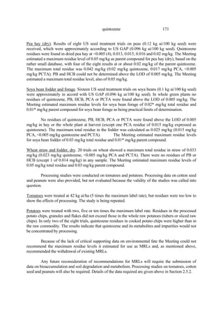 171
quintozene
Pea hay (dry). Results of eight US seed treatment trials on peas (0.12 kg ai/100 kg seed) were
received, which were approximately according to US GAP (0.096 kg ai/100 kg seed). Quintozene
residues were found in dried pea hay at <0.005 (4), 0.013, 0.015, 0.016 and 0.02 mg/kg. The Meeting
estimated a maximum residue level of 0.05 mg/kg as parent compound for pea hay (dry), based on the
rather small database, with four of the eight results at or about 0.02 mg/kg of the parent quintozene.
The maximum total residue was 0.042 mg/kg (0.02 mg/kg quintozene, 0.017 mg/kg PCA, <0.005
mg/kg PCTA). PB and HCB could not be determined above the LOD of 0.005 mg/kg. The Meeting
estimated a maximum total residue level, also of 0.05 mg/kg.
Soya bean fodder and forage. Sixteen US seed treatment trials on soya beans (0.1 kg ai/100 kg seed)
were approximately in accord with US GAP (0.096 kg ai/100 kg seed). In whole green plants no
residues of quintozene, PB, HCB, PCA or PCTA were found above the LOD of 0.005 mg/kg. The
Meeting estimated maximum residue levels for soya bean forage of 0.02* mg/kg total residue and
0.01* mg/kg parent compound for soya bean forage as being practical limits of determination.
No residues of quintozene, PB, HCB, PCA or PCTA were found above the LOD of 0.005
mg/kg in hay or the whole plant at harvest (except one PCA residue of 0.015 mg/kg expressed as
quintozene). The maximum total residue in the fodder was calculated as 0.025 mg/kg (0.015 mg/kg
PCA, <0.005 mg/kg quintozene and PCTA). The Meeting estimated maximum residue levels
for soya bean fodder of 0.03 mg/kg total residue and 0.01* mg/kg parent compound.
Wheat straw and fodder, dry. 20 trials on wheat showed a maximum total residue in straw of 0.033
mg/kg (0.023 mg/kg quintozene, <0.005 mg/kg PCA and PCTA). There were no residues of PB or
HCB (except 1 of 0.014 mg/kg) in any sample. The Meeting estimated maximum residue levels of
0.05 mg/kg total residue and 0.03 mg/kg parent compound.
Processing studies were conducted on tomatoes and potatoes. Processing data on cotton seed
and peanuts were also provided, but not evaluated because the validity of the studies was called into
question.
Tomatoes were treated at 42 kg ai/ha (5 times the maximum label rate), but residues were too low to
show the effects of processing. The study is being repeated.
Potatoes were treated with two, five or ten times the maximum label rate. Residues in the processed
potato chips, granules and flakes did not exceed those in the whole raw potatoes (tubers or sliced raw
chips). In only two of the eight trials, quintozene residues in cooked potato chips were higher than in
the raw commodity. The results indicate that quintozene and its metabolites and impurities would not
be concentrated by processing.
Because of the lack of critical supporting data on environmental fate the Meeting could not
recommend the maximum residue levels it estimated for use as MRLs and, as mentioned above,
recommended the withdrawal of existing MRLs.
Any future reconsideration of recommendations for MRLs will require the submission of
data on bioaccumulation and soil degradation and metabolism. Processing studies on tomatoes, cotton
seed and peanuts will also be required. Details of the data required are given above in Section 2.5.2.
 