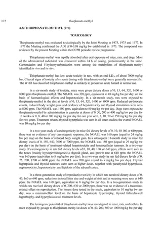 172 thiophanate-methyl
4.32 THIOPHANATE-METHYL (077)
TOXICOLOGY
Thiophanate-methyl was evaluated toxicologically by the Joint Meeting in 1973, 1975 and 1977. In
1977 the Meeting confirmed the ADI of 0-0.08 mg/kg bw established in 1973. The compound was
reviewed by the present Meeting within the CCPR periodic review programme.
Thiophanate-methyl was rapidly absorbed after oral exposure of mice, rats, and dogs. Most
of the administered radiolabel was recovered within 24 h of dosing, predominantly in the urine.
Carbendazim and 5-hydroxycarbendazim were among the metabolites of thiophanate-methyl
identified in vivo and in vitro.
Thiophanate-methyl has low acute toxicity in rats, with an oral LD50 of about 7000 mg/kg
bw. Clinical signs of toxicity after acute dosing with thiophanate-methyl were generally non-specific.
The WHO has classified thiophanate-methyl as unlikely to present an acute hazard in normal use.
In a six-month study of toxicity, mice were given dietary doses of 0, 13, 64, 320, 1600 or
8000 ppm thiophanate-methyl. The NOAEL was 320 ppm, equivalent to 48 mg/kg bw per day, on the
basis of haematological effects and hepatotoxicity. In a six-month study, rats were exposed to
thiophanate-methyl in the diet at levels of 0, 13, 64, 320, 1600 or 8000 ppm. Reduced erythrocyte
counts, reduced body weight gain, and evidence of hepatotoxicity and thyroid stimulation were seen
at 8000 ppm. The NOAEL was 1600 ppm, equivalent to 80 mg/kg bw per day. Dogs were exposed to
thiophanate-methyl by administration in capsules at doses of 0, 50, 200 or 400 mg/kg bw per day for
13 weeks or 0, 8, 40 or 200 mg/kg bw per day for one year or 0, 2, 10, 50 or 250 mg/kg bw per day
for two years. Treatment-related thyroid hyperplasia was seen in all three studies; the overall NOAEL
was 10 mg/kg bw per day.
In a two-year study of carcinogenicity in mice fed dietary levels of 0, 10, 40 160 or 640 ppm,
there was no evidence of any carcinogenic response; the NOAEL was 160 ppm (equal to 24 mg/kg
bw per day) on the basis of reduced body weight gain. In a subsequent 18-month study in mice fed
dietary levels of 0, 150, 640, 3000 or 7000 ppm, the NOAEL was 150 ppm (equal to 29 mg/kg bw
per day) on the basis of treatment-related hepatotoxicity and hepatocellular tumours. In a two-year
study of carcinogenicity in rats fed dietary levels of 0, 10, 40, 160, or 640 ppm, effects were seen in
the testes (mainly hypospermatogenesis), thyroid gland, and growth rate at 640 ppm; the NOAEL
was 160 ppm (equivalent to 8 mg/kg bw per day). In a two-year study in rats fed dietary levels of 0,
75, 200, 1200 or 6000 ppm, the NOAEL was 200 ppm (equal to 9 mg/kg bw per day). Thyroid
hyperplasia and thyroid tumours were seen at higher doses, together with parathyroid hyperplasia,
nephrotoxicity, hepatotoxicity, and lipidosis of the adrenal cortex.
In a three-generation study of reproductive toxicity in which rats received dietary doses of 0,
40, 160 or 640 ppm, reductions in total litter size and weight at birth and at weaning were seen at 640
ppm; the NOAEL was 160 ppm, equivalent to 8 mg/kg bw per day. In a two-generation study in
which rats received dietary doses of 0, 200, 630 or 2000 ppm, there was no evidence of a treatment-
related effect on reproduction. The lowest dose tested in the study, equivalent to 10 mg/kg bw per
day, was a minimal-effect level on the basis of hepatocyte hypertrophy, thyroid follicular-cell
hypertrophy, and hyperplasia at all treatment levels.
The teratogenic potential of thiophanate-methyl was investigated in mice, rats, and rabbits. In
mice exposed by gavage to thiophanate-methyl at doses of 0, 40, 200, 500 or 1000 mg/kg bw per day
 
