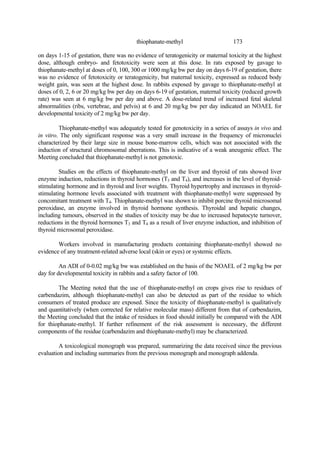 173
thiophanate-methyl
on days 1-15 of gestation, there was no evidence of teratogenicity or maternal toxicity at the highest
dose, although embryo- and fetotoxicity were seen at this dose. In rats exposed by gavage to
thiophanate-methyl at doses of 0, 100, 300 or 1000 mg/kg bw per day on days 6-19 of gestation, there
was no evidence of fetotoxicity or teratogenicity, but maternal toxicity, expressed as reduced body
weight gain, was seen at the highest dose. In rabbits exposed by gavage to thiophanate-methyl at
doses of 0, 2, 6 or 20 mg/kg bw per day on days 6-19 of gestation, maternal toxicity (reduced growth
rate) was seen at 6 mg/kg bw per day and above. A dose-related trend of increased fetal skeletal
abnormalities (ribs, vertebrae, and pelvis) at 6 and 20 mg/kg bw per day indicated an NOAEL for
developmental toxicity of 2 mg/kg bw per day.
Thiophanate-methyl was adequately tested for genotoxicity in a series of assays in vivo and
in vitro. The only significant response was a very small increase in the frequency of micronuclei
characterized by their large size in mouse bone-marrow cells, which was not associated with the
induction of structural chromosomal aberrations. This is indicative of a weak aneugenic effect. The
Meeting concluded that thiophanate-methyl is not genotoxic.
Studies on the effects of thiophanate-methyl on the liver and thyroid of rats showed liver
enzyme induction, reductions in thyroid hormones (T3 and T4), and increases in the level of thyroid-
stimulating hormone and in thyroid and liver weights. Thyroid hypertrophy and increases in thyroid-
stimulating hormone levels associated with treatment with thiophanate-methyl were suppressed by
concomitant treatment with T4. Thiophanate-methyl was shown to inhibit porcine thyroid microsomal
peroxidase, an enzyme involved in thyroid hormone synthesis. Thyroidal and hepatic changes,
including tumours, observed in the studies of toxicity may be due to increased hepatocyte turnover,
reductions in the thyroid hormones T3 and T4 as a result of liver enzyme induction, and inhibition of
thyroid microsomal peroxidase.
Workers involved in manufacturing products containing thiophanate-methyl showed no
evidence of any treatment-related adverse local (skin or eyes) or systemic effects.
An ADI of 0-0.02 mg/kg bw was established on the basis of the NOAEL of 2 mg/kg bw per
day for developmental toxicity in rabbits and a safety factor of 100.
The Meeting noted that the use of thiophanate-methyl on crops gives rise to residues of
carbendazim, although thiophanate-methyl can also be detected as part of the residue to which
consumers of treated produce are exposed. Since the toxicity of thiophanate-methyl is qualitatively
and quantitatively (when corrected for relative molecular mass) different from that of carbendazim,
the Meeting concluded that the intake of residues in food should initially be compared with the ADI
for thiophanate-methyl. If further refinement of the risk assessment is necessary, the different
components of the residue (carbendazim and thiophanate-methyl) may be characterized.
A toxicological monograph was prepared, summarizing the data received since the previous
evaluation and including summaries from the previous monograph and monograph addenda.
 