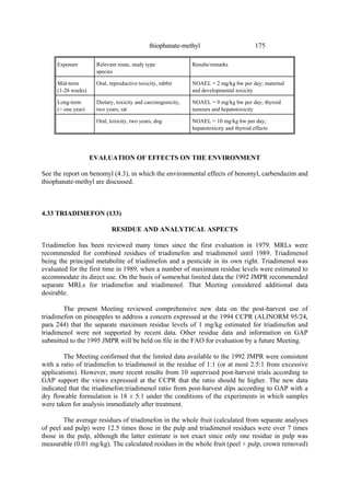175
thiophanate-methyl
Exposure Relevant route, study type
species
Results/remarks
Mid-term
(1-26 weeks)
Oral, reproductive toxicity, rabbit NOAEL = 2 mg/kg bw per day; maternal
and developmental toxicity
Long-term
(> one year)
Dietary, toxicity and carcinogenicity,
two years, rat
NOAEL = 9 mg/kg bw per day; thyroid
tumours and hepatotoxicity
Oral, toxicity, two years, dog NOAEL = 10 mg/kg bw per day;
hepatotoxicity and thyroid effects
EVALUATION OF EFFECTS ON THE ENVIRONMENT
See the report on benomyl (4.3), in which the environmental effects of benomyl, carbendazim and
thiophanate-methyl are discussed.
4.33 TRIADIMEFON (133)
RESIDUE AND ANALYTICAL ASPECTS
Triadimefon has been reviewed many times since the first evaluation in 1979. MRLs were
recommended for combined residues of triadimefon and triadimenol until 1989. Triadimenol
being the principal metabolite of triadimefon and a pesticide in its own right. Triadimenol was
evaluated for the first time in 1989, when a number of maximum residue levels were estimated to
accommodate its direct use. On the basis of somewhat limited data the 1992 JMPR recommended
separate MRLs for triadimefon and triadimenol. That Meeting considered additional data
desirable.
The present Meeting reviewed comprehensive new data on the post-harvest use of
triadimefon on pineapples to address a concern expressed at the 1994 CCPR (ALINORM 95/24,
para 244) that the separate maximum residue levels of 1 mg/kg estimated for triadimefon and
triadimenol were not supported by recent data. Other residue data and information on GAP
submitted to the 1995 JMPR will be held on file in the FAO for evaluation by a future Meeting.
The Meeting confirmed that the limited data available to the 1992 JMPR were consistent
with a ratio of triadimefon to triadimenol in the residue of 1:1 (or at most 2.5:1 from excessive
applications). However, more recent results from 10 supervised post-harvest trials according to
GAP support the views expressed at the CCPR that the ratio should be higher. The new data
indicated that the triadimefon:triadimenol ratio from post-harvest dips according to GAP with a
dry flowable formulation is 18 ± 5:1 under the conditions of the experiments in which samples
were taken for analysis immediately after treatment.
The average residues of triadimefon in the whole fruit (calculated from separate analyses
of peel and pulp) were 12.5 times those in the pulp and triadimenol residues were over 7 times
those in the pulp, although the latter estimate is not exact since only one residue in pulp was
measurable (0.01 mg/kg). The calculated residues in the whole fruit (peel + pulp, crown removed)
 