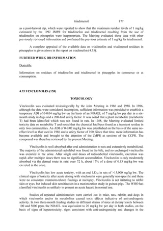177
triadimenol
as a post-harvest dip, which were reported to show that the maximum residue levels of 1 mg/kg
estimated by the 1992 JMPR for triadimefon and triadimenol resulting from the use of
triadimefon on pineapples were inappropriate. The Meeting evaluated these data with other
previously reviewed information and confirmed the previous estimate of 1 mg/kg for triadimenol.
A complete appraisal of the available data on triadimefon and triadimenol residues in
pineapples is given above in the report on triadimefon (4.33).
FURTHER WORK OR INFORMATION
Desirable
Information on residues of triadimefon and triadimenol in pineapples in commerce or at
consumption.
4.35 VINCLOZOLIN (158)
TOXICOLOGY
Vinclozolin was evaluated toxicologically by the Joint Meeting in 1986 and 1988. In 1986,
although the data were considered incomplete, sufficient information was provided to establish a
temporary ADI of 0-0.04 mg/kg bw on the basis of an NOAEL of 7 mg/kg bw per day in a six-
month study in dogs and a 200-fold safety factor. It was noted that a plant metabolite (metabolite
T) had been identified which was not found in rats. In 1988, the Meeting evaluated limited
toxicity data on metabolite T and noted that the chemical had been found as a transient residue in
only two commodities. An ADI of 0-0.07 mg/kg bw was established on the basis of the same no-
effect level as that used in 1986 and a safety factor of 100. Since that time, more information has
become available and brought to the attention of the JMPR at sessions of the CCPR. The
compound was therefore reviewed by the present Meeting.
Vinclozolin is well absorbed after oral administration to rats and extensively metabolized.
The majority of the administered radiolabel was found in the bile, and no unchanged vinclozolin
was excreted in the urine. After single oral doses of radiolabelled vinclozolin, excretion was
rapid; after multiple doses there was no significant accumulation. Vinclozolin is only moderately
absorbed via the dermal route in rats: over 72 h, about 17% of a dose of 0.13 mg/kg bw was
excreted in the urine.
Vinclozolin has low acute toxicity, with an oral LD50 in rats of >15,000 mg/kg bw. The
clinical signs of toxicity after acute dosing with vinclozolin were generally non-specific and there
were no consistent treatment-related findings at necropsy. Vinclozolin is not irritating to rabbit
skin or eyes, but induced skin sensitization in a maximization study in guinea-pigs. The WHO has
classified vinclozolin as unlikely to present an acute hazard in normal use.
Studies of repeated administration were carried out in mice, rats, rabbits and dogs in
which vinclozolin and/or its metabolites caused toxic effects indicative of anti-androgenic
activity. In two three-month feeding studies in different strains of mice at dietary levels between
100 and 5000 ppm, the NOAEL was equivalent to 20 mg/kg bw per day in both studies, on the
basis of signs of hepatotoxicity, signs consistent with anti-androgenicity and changes in the
 
