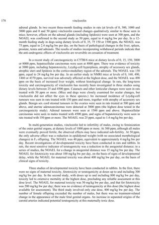 178 vinclozolin
adrenal glands. In two recent three-month feeding studies in rats (at levels of 0, 300, 1000 and
3000 ppm and 0 and 50 ppm) vinclozolin caused changes qualitatively similar to those seen in
mice; however, effects on the adrenal glands (including lipidosis) were seen at 300 ppm, and the
NOAEL was confirmed in the second study as 50 ppm, equal to 4 mg/kg bw per day. In a 12-
month feeding study in dogs using dietary levels of 0, 35, 75 150 or 1500 ppm, the NOAEL was
75 ppm, equal to 2.4 mg/kg bw per day, on the basis of pathological changes in the liver, spleen,
prostate, testes and adrenals. The results of studies incorporating withdrawal periods indicate that
the anti-androgenic effects of vinclozolin are reversible on cessation of treatment.
In a recent study of carcinogenicity in C57Bl/6 mice at dietary levels of 0, 15, 150, 3000
or 8000 ppm, hepatocellular carcinomas were seen at 8000 ppm. There was evidence of toxicity
at 3000 ppm, including hepatotoxicity, Leydig-cell hyperplasia, atrophy of accessory sex glands,
atrophic uteri and lipidosis in the cortico-medullary region of the adrenals. The NOAEL was 150
ppm, equal to 24 mg/kg bw per day. In an earlier study in NMRI mice at levels of 0, 160, 490,
1460 or 4370 ppm, survival was adversely affected at the highest dose, and the NOAEL was 490
ppm on the basis of increased liver weight, without histological change. In rats, the long-term
toxicity and carcinogenicity of vinclozolin has recently been investigated in three studies using
dietary levels between 25 and 4500 ppm. Cataracts and other lenticular changes were seen in rats
treated with 50 ppm or more. (Mice and dogs were closely examined for ocular changes, but
vinclozolin did not affect the eyes in these species.) An increased incidence of Leydig-cell
tumours was seen in rats treated with 150 ppm and more, together with atrophy of accessory sex
glands. Benign sex cord stromal tumours in the ovaries were seen in rats treated at 500 ppm and
above, and uterine adenocarcinomas were detected at 3000 ppm (the highest dose tested in the
carcinogenicity study). Adrenal tumours were seen at 1500 ppm and above. Hepatocellular
carcinomas were seen in males treated with 4500 ppm, and signs of hepatotoxicity were seen in
rats treated with 150 ppm or more. The NOAEL was 25 ppm, equal to 1.4 mg/kg bw per day.
In multi-generation studies, vinclozolin led to infertility of males, owing to feminization
of the outer genital organs, at dietary levels of 1000 ppm or more. At 300 ppm, although all males
were eventually proved fertile, the observed effects may have indicated sub-fertility. At 50 ppm,
the only adverse effect was a reduction in epididymal weight (with no associated morphological
changes) in F2 offspring. The NOAEL was 40 ppm, equivalent to approximately 4 mg/kg bw per
day. Recent investigations of developmental toxicity have been conducted in rats and rabbits. In
rats, the most sensitive indicator of teratogenicity was a reduction in the anogenital distance; in a
series of studies, the NOAEL for a change in anogenital distance was 15 mg/kg bw per day. The
NOAEL for fetotoxicity was about 100 mg/kg bw per day, on the basis of signs of developmental
delay, while the NOAEL for maternal toxicity was about 400 mg/kg bw per day, on the basis of
clinical signs of toxicity.
Three studies of developmental toxicity have been conducted in rabbits. In the first, there
were no signs of maternal toxicity, fetotoxicity or teratogenicity at doses up to and including 300
mg/kg bw per day. In the second study, with doses up to and including 800 mg/kg bw per day,
toxicity led to extensive mortality at the highest dose, precluding any reliable assessment at this
dose level. The NOAEL for maternal toxicity was 50 mg/kg bw per day, and that for fetotoxicity
was 200 mg/kg bw per day; there was no evidence of teratogenicity at this dose (the highest dose
available for assessment). The third study involved only one dose, 400 mg/kg bw per day. The
number of female offspring exceeded the number of males, but there was no treatment-related
change in the appearance of the male fetal genital organs. An increase in separated origins of the
carotid arteries indicated potential teratogenicity at this maternally toxic dose.
 