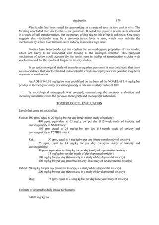 179
vinclozolin
Vinclozolin has been tested for genotoxicity in a range of tests in vivo and in vivo. The
Meeting concluded that vinclozolin is not genotoxic. It noted that positive results were obtained
in a study of cell transformation, but the process giving rise to this effect is unknown. One study
suggests that vinclozolin may be a promoter in rat liver in vivo, which may indicate the
mechanism by which liver tumours were induced in rats at a high dose.
Studies have been conducted that confirm the anti-androgenic properties of vinclozolin,
which are likely to be associated with binding to the androgen receptor. This proposed
mechanism of action could account for the results seen in studies of reproductive toxicity with
vinclozolin and for the results of long-term toxicity studies.
In an epidemiological study of manufacturing plant personnel it was concluded that there
was no evidence that vinclozolin had induced health effects in employees with possible long-term
exposure to vinclozolin.
An ADI of 0-0.01 mg/kg bw was established on the basis of the NOAEL of 1.4 mg/kg bw
per day in the two-year study of carcinogenicity in rats and a safety factor of 100.
A toxicological monograph was prepared, summarizing the previous evaluation and
including summaries from the previous monograph and monograph addendum.
TOXICOLOGICAL EVALUATION
Levels that cause no toxic effect
Mouse: 100 ppm, equal to 20 mg/kg bw per day (three-month study of toxicity)
490 ppm, equivalent to 63 mg/kg bw per day (112-week study of toxicity and
carcinogenicity in NMRI mice)
150 ppm equal to 24 mg/kg bw per day (18-month study of toxicity and
carcinogenicity in C57Bl/6 mice)
Rat: 50 ppm, equal to 4 mg/kg bw per day (three-month study of toxicity)
25 ppm, equal to 1.4 mg/kg bw per day (two-year study of toxicity and
carcinogenicity)
40 ppm, equivalent to 4 mg/kg bw per day (study of reproductive toxicity)
15 mg/kg bw per day (study of developmental toxicity)
100 mg/kg bw per day (fetotoxicity in a study of developmental toxicity)
400 mg/kg bw per day (maternal toxicity, in a study of developmental toxicity)
Rabbit: 50 mg/kg bw per day (maternal toxicity, in a study of developmental toxicity)
200 mg/kg bw per day (fetotoxicity in a study of developmental toxicity)
Dog: 75 ppm, equal to 2.4 mg/kg bw per day (one-year study of toxicity)
Estimate of acceptable daily intake for humans
0-0.01 mg/kg bw
 