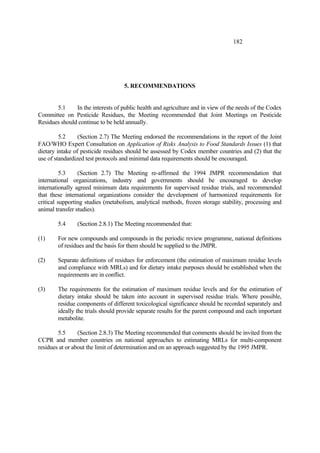 182
5. RECOMMENDATIONS
5.1 In the interests of public health and agriculture and in view of the needs of the Codex
Committee on Pesticide Residues, the Meeting recommended that Joint Meetings on Pesticide
Residues should continue to be held annually.
5.2 (Section 2.7) The Meeting endorsed the recommendations in the report of the Joint
FAO/WHO Expert Consultation on Application of Risks Analysis to Food Standards Issues (1) that
dietary intake of pesticide residues should be assessed by Codex member countries and (2) that the
use of standardized test protocols and minimal data requirements should be encouraged.
5.3 (Section 2.7) The Meeting re-affirmed the 1994 JMPR recommendation that
international organizations, industry and governments should be encouraged to develop
internationally agreed minimum data requirements for supervised residue trials, and recommended
that these international organizations consider the development of harmonized requirements for
critical supporting studies (metabolism, analytical methods, frozen storage stability, processing and
animal transfer studies).
5.4 (Section 2.8.1) The Meeting recommended that:
(1) For new compounds and compounds in the periodic review programme, national definitions
of residues and the basis for them should be supplied to the JMPR.
(2) Separate definitions of residues for enforcement (the estimation of maximum residue levels
and compliance with MRLs) and for dietary intake purposes should be established when the
requirements are in conflict.
(3) The requirements for the estimation of maximum residue levels and for the estimation of
dietary intake should be taken into account in supervised residue trials. Where possible,
residue components of different toxicological significance should be recorded separately and
ideally the trials should provide separate results for the parent compound and each important
metabolite.
5.5 (Section 2.8.3) The Meeting recommended that comments should be invited from the
CCPR and member countries on national approaches to estimating MRLs for multi-component
residues at or about the limit of determination and on an approach suggested by the 1995 JMPR.
 