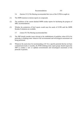 183
Recommendations
5.6 (Section 2.9.3) The Meeting recommended that views of the CCPR be sought on:
(1) The JMPR intention to shorten reports on compounds.
(2) The usefulness of the current detailed JMPR residue reports for facilitating the progress of
MRL recommendations.
(3) Whether the production of brief reports would meet the needs of CCPR until the JMPR
Residue Evaluations are available.
5.7 (Annex IV) The Meeting recommended that:
(1) The JMP should consider issues relevant to the establishment of guideline values (GVs) for
pesticides in drinking-water whenever full environmental and toxicological assessments are
being performed.
(2) Whenever the need arises for recommending a GV for a specific pesticide that has not been
evaluated previously or recently, the WHO drinking-water expert groups should request the
JMP to conduct a new or updated environmental and toxicological assessment of the
pesticide in question.
 