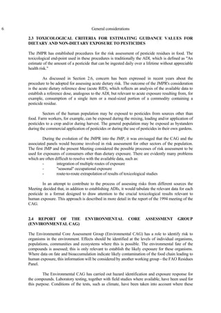 6 General considerations
2.3 TOXICOLOGICAL CRITERIA FOR ESTIMATING GUIDANCE VALUES FOR
DIETARY AND NON-DIETARY EXPOSURE TO PESTICIDES
The JMPR has established procedures for the risk assessment of pesticide residues in food. The
toxicological end-point used in these procedures is traditionally the ADI, which is defined as "An
estimate of the amount of a pesticide that can be ingested daily over a lifetime without appreciable
health risk."
As discussed in Section 2.6, concern has been expressed in recent years about the
procedure to be adopted for assessing acute dietary risk. The outcome of the JMPR's consideration
is the acute dietary reference dose (acute RfD), which reflects an analysis of the available data to
establish a reference dose, analogous to the ADI, but relevant to acute exposure resulting from, for
example, consumption of a single item or a meal-sized portion of a commodity containing a
pesticide residue.
Sectors of the human population may be exposed to pesticides from sources other than
food. Farm workers, for example, can be exposed during the mixing, loading and/or application of
pesticides to a crop and/or during harvest. The general population may be exposed as bystanders
during the commercial application of pesticides or during the use of pesticides in their own gardens.
During the evolution of the JMPR into the JMP, it was envisaged that the CAG and the
associated panels would become involved in risk assessment for other sectors of the population.
The first JMP and the present Meeting considered the possible processes of risk assessment to be
used for exposures of consumers other than dietary exposure. There are evidently many problems
which are often difficult to resolve with the available data, such as:
- integration of multiple routes of exposure
- "seasonal" occupational exposure
- route-to-route extrapolation of results of toxicological studies
In an attempt to contribute to the process of assessing risks from different sources the
Meeting decided that, in addition to establishing ADIs, it would tabulate the relevant data for each
pesticide in a format designed to draw attention to the crucial toxicological results relevant to
human exposure. This approach is described in more detail in the report of the 1994 meeting of the
CAG.
2.4 REPORT OF THE ENVIRONMENTAL CORE ASSESSMENT GROUP
(ENVIRONMENTAL CAG)
The Environmental Core Assessment Group (Environmental CAG) has a role to identify risk to
organisms in the environment. Effects should be identified at the levels of individual organisms,
populations, communities and ecosystems where this is possible. The environmental fate of the
compounds is assessed; this is only relevant to establish the likely exposure for these organisms.
Where data on fate and bioaccumulation indicate likely contamination of the food chain leading to
human exposure, this information will be considered by another working group - the FAO Residues
Panel.
The Environmental CAG has carried out hazard identification and exposure response for
the compounds. Laboratory testing, together with field studies where available, have been used for
this purpose. Conditions of the tests, such as climate, have been taken into account where these
 