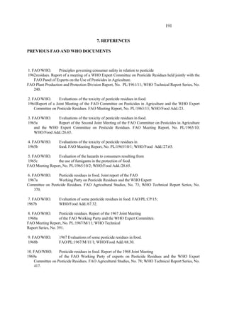 191
7. REFERENCES
PREVIOUS FAO AND WHO DOCUMENTS
1. FAO/WHO. Principles governing consumer safety in relation to pesticide
1962residues. Report of a meeting of a WHO Expert Committee on Pesticide Residues held jointly with the
FAO Panel of Experts on the Use of Pesticides in Agriculture.
FAO Plant Production and Protection Division Report, No. PL/1961/11; WHO Technical Report Series, No.
240.
2. FAO/WHO. Evaluations of the toxicity of pesticide residues in food.
1964Report of a Joint Meeting of the FAO Committee on Pesticides in Agriculture and the WHO Expert
Committee on Pesticide Residues. FAO Meeting Report, No. PL/1963/13; WHO/Food Add./23.
3. FAO/WHO. Evaluations of the toxicity of pesticide residues in food.
1965a Report of the Second Joint Meeting of the FAO Committee on Pesticides in Agriculture
and the WHO Expert Committee on Pesticide Residues. FAO Meeting Report, No. PL/1965/10;
WHO/Food Add./26.65.
4. FAO/WHO. Evaluations of the toxicity of pesticide residues in
1965b food. FAO Meeting Report, No. PL/1965/10/1; WHO/Food Add./27.65.
5. FAO/WHO. Evaluation of the hazards to consumers resulting from
1965c the use of fumigants in the protection of food.
FAO Meeting Report, No. PL/1965/10/2; WHO/Food Add./28.65.
6. FAO/WHO. Pesticide residues in food. Joint report of the FAO
1967a Working Party on Pesticide Residues and the WHO Expert
Committee on Pesticide Residues. FAO Agricultural Studies, No. 73; WHO Technical Report Series, No.
370.
7. FAO/WHO. Evaluation of some pesticide residues in food. FAO/PL:CP/15;
1967b WHO/Food Add./67.32.
8. FAO/WHO. Pesticide residues. Report of the 1967 Joint Meeting
1968a of the FAO Working Party and the WHO Expert Committee.
FAO Meeting Report, No. PL:1967/M/11; WHO Technical
Report Series, No. 391.
9. FAO/WHO. 1967 Evaluations of some pesticide residues in food.
1968b FAO/PL:1967/M/11/1; WHO/Food Add./68.30.
10. FAO/WHO. Pesticide residues in food. Report of the 1968 Joint Meeting
1969a of the FAO Working Party of experts on Pesticide Residues and the WHO Expert
Committee on Pesticide Residues. FAO Agricultural Studies, No. 78; WHO Technical Report Series, No.
417.
 