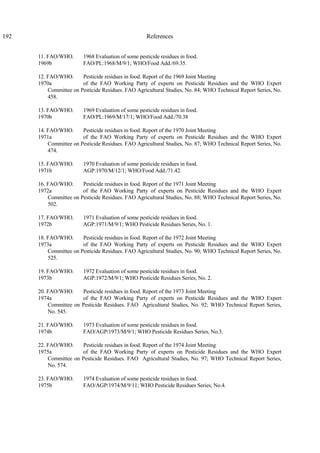 192 References
11. FAO/WHO. 1968 Evaluation of some pesticide residues in food.
1969b FAO/PL:1968/M/9/1; WHO/Food Add./69.35.
12. FAO/WHO. Pesticide residues in food. Report of the 1969 Joint Meeting
1970a of the FAO Working Party of experts on Pesticide Residues and the WHO Expert
Committee on Pesticide Residues. FAO Agricultural Studies, No. 84; WHO Technical Report Series, No.
458.
13. FAO/WHO. 1969 Evaluation of some pesticide residues in food.
1970b FAO/PL:1969/M/17/1; WHO/Food Add./70.38
14. FAO/WHO. Pesticide residues in food. Report of the 1970 Joint Meeting
1971a of the FAO Working Party of experts on Pesticide Residues and the WHO Expert
Committee on Pesticide Residues. FAO Agricultural Studies, No. 87; WHO Technical Report Series, No.
474.
15. FAO/WHO. 1970 Evaluation of some pesticide residues in food.
1971b AGP:1970/M/12/1; WHO/Food Add./71.42.
16. FAO/WHO. Pesticide residues in food. Report of the 1971 Joint Meeting
1972a of the FAO Working Party of experts on Pesticide Residues and the WHO Expert
Committee on Pesticide Residues. FAO Agricultural Studies, No. 88; WHO Technical Report Series, No.
502.
17. FAO/WHO. 1971 Evaluation of some pesticide residues in food.
1972b AGP:1971/M/9/1; WHO Pesticide Residues Series, No. 1.
18. FAO/WHO. Pesticide residues in food. Report of the 1972 Joint Meeting
1973a of the FAO Working Party of experts on Pesticide Residues and the WHO Expert
Committee on Pesticide Residues. FAO Agricultural Studies, No. 90; WHO Technical Report Series, No.
525.
19. FAO/WHO. 1972 Evaluation of some pesticide residues in food.
1973b AGP:1972/M/9/1; WHO Pesticide Residues Series, No. 2.
20. FAO/WHO. Pesticide residues in food. Report of the 1973 Joint Meeting
1974a of the FAO Working Party of experts on Pesticide Residues and the WHO Expert
Committee on Pesticide Residues. FAO Agricultural Studies, No. 92; WHO Technical Report Series,
No. 545.
21. FAO/WHO. 1973 Evaluation of some pesticide residues in food.
1974b FAO/AGP/1973/M/9/1; WHO Pesticide Residues Series, No.3.
22. FAO/WHO. Pesticide residues in food. Report of the 1974 Joint Meeting
1975a of the FAO Working Party of experts on Pesticide Residues and the WHO Expert
Committee on Pesticide Residues. FAO Agricultural Studies, No. 97; WHO Technical Report Series,
No. 574.
23. FAO/WHO. 1974 Evaluation of some pesticide residues in food.
1975b FAO/AGP/1974/M/9/11; WHO Pesticide Residues Series, No.4.
 