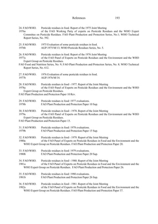 193
References
24. FAO/WHO. Pesticide residues in food. Report of the 1975 Joint Meeting
1976a of the FAO Working Party of experts on Pesticide Residues and the WHO Expert
Committee on Pesticide Residues. FAO Plant Production and Protection Series, No.1; WHO Technical
Report Series, No. 592.
25. FAO/WHO. 1975 Evaluation of some pesticide residues in food.
1976b AGP:1975/M/13; WHO Pesticide Residues Series, No. 5.
26. FAO/WHO. Pesticide residues in food. Report of the 1976 Joint Meeting
1977a of the FAO Panel of Experts on Pesticide Residues and the Environment and the WHO
Expert Group on Pesticide Residues.
FAO Food and Nutrition Series, No. 9; FAO Plant Production and Protection Series, No. 8; WHO Technical
Report Series, No. 612.
27. FAO/WHO. 1976 Evaluation of some pesticide residues in food.
1977b AGP:1976/M/14.
28. FAO/WHO. Pesticide residues in food - 1977. Report of the Joint Meeting
1978a of the FAO Panel of Experts on Pesticide Residues and the Environment and the WHO
Expert Group on Pesticide Residues.
FAO Plant Production and Protection Paper 10 Rev.
29. FAO/WHO. Pesticide residues in food: 1977 evaluations.
1978b FAO Plant Production and Protection Paper 10 Sup.
30. FAO/WHO. Pesticide residues in food - 1978. Report of the Joint Meeting
1979a of the FAO Panel of Experts on Pesticide Residues and the Environment and the WHO
Expert Group on Pesticide Residues.
FAO Plant Production and Protection Paper 15.
31. FAO/WHO. Pesticide residues in food: 1978 evaluations.
1979b FAO Plant Production and Protection Paper 15 Sup.
32. FAO/WHO. Pesticide residues in food - 1979. Report of the Joint Meeting
1980a of the FAO Panel of Experts on Pesticide Residues in Food and the Environment and the
WHO Expert Group on Pesticide Residues. FAO Plant Production and Protection Paper 20.
33. FAO/WHO. Pesticide residues in food: 1979 evaluations.
1980b FAO Plant Production and Protection Paper 20 Sup.
34. FAO/WHO. Pesticide residues in food - 1980. Report of the Joint Meeting
1981a of the FAO Panel of Experts on Pesticide Residues in Food and the Environment and the
WHO Expert Group on Pesticide Residues. FAO Plant Production and Protection Paper 26.
35. FAO/WHO. Pesticide residues in food: 1980 evaluations.
1981b FAO Plant Production and Protection Paper 26 Sup.
36. FAO/WHO. Pesticide residues in food - 1981. Report of the Joint Meeting
1982a of the FAO Panel of Experts on Pesticide Residues in Food and the Environment and the
WHO Expert Group on Pesticide Residues. FAO Plant Production and Protection Paper 37.
 
