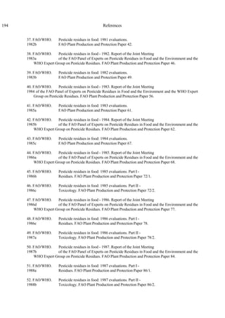 194 References
37. FAO/WHO. Pesticide residues in food: 1981 evaluations.
1982b FAO Plant Production and Protection Paper 42.
38. FAO/WHO. Pesticide residues in food - 1982. Report of the Joint Meeting
1983a of the FAO Panel of Experts on Pesticide Residues in Food and the Environment and the
WHO Expert Group on Pesticide Residues. FAO Plant Production and Protection Paper 46.
39. FAO/WHO. Pesticide residues in food: 1982 evaluations.
1983b FAO Plant Production and Protection Paper 49.
40. FAO/WHO. Pesticide residues in food - 1983. Report of the Joint Meeting
1984 of the FAO Panel of Experts on Pesticide Residues in Food and the Environment and the WHO Expert
Group on Pesticide Residues. FAO Plant Production and Protection Paper 56.
41. FAO/WHO. Pesticide residues in food: 1983 evaluations.
1985a FAO Plant Production and Protection Paper 61.
42. FAO/WHO. Pesticide residues in food - 1984. Report of the Joint Meeting
1985b of the FAO Panel of Experts on Pesticide Residues in Food and the Environment and the
WHO Expert Group on Pesticide Residues. FAO Plant Production and Protection Paper 62.
43. FAO/WHO. Pesticide residues in food: 1984 evaluations.
1985c FAO Plant Production and Protection Paper 67.
44. FAO/WHO. Pesticide residues in food - 1985. Report of the Joint Meeting
1986a of the FAO Panel of Experts on Pesticide Residues in Food and the Environment and the
WHO Expert Group on Pesticide Residues. FAO Plant Production and Protection Paper 68.
45. FAO/WHO. Pesticide residues in food: 1985 evaluations. Part I -
1986b Residues. FAO Plant Production and Protection Paper 72/1.
46. FAO/WHO. Pesticide residues in food: 1985 evaluations. Part II -
1986c Toxicology. FAO Plant Production and Protection Paper 72/2.
47. FAO/WHO. Pesticide residues in food - 1986. Report of the Joint Meeting
1986d of the FAO Panel of Experts on Pesticide Residues in Food and the Environment and the
WHO Expert Group on Pesticide Residues. FAO Plant Production and Protection Paper 77.
48. FAO/WHO. Pesticide residues in food: 1986 evaluations. Part I -
1986e Residues. FAO Plant Production and Protection Paper 78.
49. FAO/WHO. Pesticide residues in food: 1986 evaluations. Part II -
1987a Toxicology. FAO Plant Production and Protection Paper 78/2.
50. FAO/WHO. Pesticide residues in food - 1987. Report of the Joint Meeting
1987b of the FAO Panel of Experts on Pesticide Residues in Food and the Environment and the
WHO Expert Group on Pesticide Residues. FAO Plant Production and Protection Paper 84.
51. FAO/WHO. Pesticide residues in food: 1987 evaluations. Part I -
1988a Residues. FAO Plant Production and Protection Paper 86/1.
52. FAO/WHO. Pesticide residues in food: 1987 evaluations. Part II -
1988b Toxicology. FAO Plant Production and Protection Paper 86/2.
 