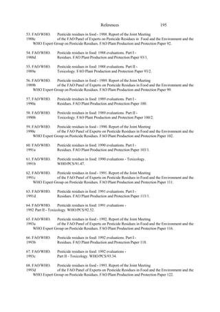 195
References
53. FAO/WHO. Pesticide residues in food - 1988. Report of the Joint Meeting
1988c of the FAO Panel of Experts on Pesticide Residues in Food and the Environment and the
WHO Expert Group on Pesticide Residues. FAO Plant Production and Protection Paper 92.
54. FAO/WHO. Pesticide residues in food: 1988 evaluations. Part I -
1988d Residues. FAO Plant Production and Protection Paper 93/1.
55. FAO/WHO. Pesticide residues in food: 1988 evaluations. Part II -
1989a Toxicology. FAO Plant Production and Protection Paper 93/2.
56. FAO/WHO. Pesticide residues in food - 1989. Report of the Joint Meeting
1989b of the FAO Panel of Experts on Pesticide Residues in Food and the Environment and the
WHO Expert Group on Pesticide Residues. FAO Plant Production and Protection Paper 99.
57. FAO/WHO. Pesticide residues in food: 1989 evaluations. Part I -
1990a Residues. FAO Plant Production and Protection Paper 100.
58. FAO/WHO. Pesticide residues in food: 1989 evaluations. Part II -
1990b Toxicology. FAO Plant Production and Protection Paper 100/2.
59. FAO/WHO. Pesticide residues in food - 1990. Report of the Joint Meeting
1990c of the FAO Panel of Experts on Pesticide Residues in Food and the Environment and the
WHO Expert Group on Pesticide Residues. FAO Plant Production and Protection Paper 102.
60. FAO/WHO. Pesticide residues in food: 1990 evaluations. Part I -
1991a Residues. FAO Plant Production and Protection Paper 103/1.
61. FAO/WHO. Pesticide residues in food: 1990 evaluations - Toxicology.
1991b WHO/PCS/91.47.
62. FAO/WHO. Pesticide residues in food - 1991. Report of the Joint Meeting
1991c of the FAO Panel of Experts on Pesticide Residues in Food and the Environment and the
WHO Expert Group on Pesticide Residues. FAO Plant Production and Protection Paper 111.
63. FAO/WHO. Pesticide residues in food: 1991 evaluations. Part I -
1991d Residues. FAO Plant Production and Protection Paper 113/1.
64. FAO/WHO. Pesticide residues in food: 1991 evaluations -
1992 Part II - Toxicology. WHO/PCS/92.52.
65. FAO/WHO. Pesticide residues in food - 1992. Report of the Joint Meeting
1993a of the FAO Panel of Experts on Pesticide Residues in Food and the Environment and the
WHO Expert Group on Pesticide Residues. FAO Plant Production and Protection Paper 116.
66. FAO/WHO. Pesticide residues in food: 1992 evaluations. Part I -
1993b Residues. FAO Plant Production and Protection Paper 118.
67. FAO/WHO. Pesticide residues in food: 1992 evaluations -
1993c Part II - Toxicology. WHO/PCS/93.34.
68. FAO/WHO. Pesticide residues in food - 1993. Report of the Joint Meeting
1993d of the FAO Panel of Experts on Pesticide Residues in Food and the Environment and the
WHO Expert Group on Pesticide Residues. FAO Plant Production and Protection Paper 122.
 