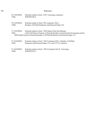 196 References
69. FAO/WHO. Pesticide residues in food - 1993. Toxicology evaluations
1994a WHO/PCS/94.4.
70. FAO/WHO. Pesticide residues in food: 1993 evaluations. Part I -
1994b Residues. FAO Plant Production and Protection Paper 124.
71. FAO/WHO. Pesticide residues in food - 1994. Report of the Joint Meeting
1994c of the FAO Panel of Experts on Pesticide Residues in Food and the Environment and the
WHO Expert Group on Pesticide Residues. FAO Plant Production and Protection Paper 127.
72. FAO/WHO. Pesticide residues in food - 1994. Evaluations Part I - Residues. FAO Plant
1995a Production and Protection Papers 131/1 and 131/2 (2 volumes).
73. FAO/WHO. Pesticide residues in food - 1994. Evaluations Part II - Toxicology.
1995b WHO/PCS/95.2.
 