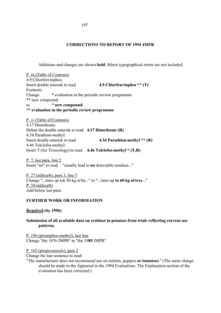 197
CORRECTIONS TO REPORT OF 1994 JMPR
Additions and changes are shown bold. Minor typographical errors are not included.
P. iii (Table of Contents)
4.9 Chlorfenvinphos:
Insert double asterisk to read 4.9 Chlorfenvinphos ** (T)
Footnote:
Change * evaluation in the periodic review programme
** new compound
to * new compound
** evaluation in the periodic review programme
P. iv (Table of Contents)
4.17 Dimethoate:
Delete the double asterisk to read 4.17 Dimethoate (R)
4.34 Parathion-methyl:
Insert double asterisk to read 4.34 Parathion-methyl ** (R)
4.46 Tolclofos-methyl:
Insert T (for Toxicology) to read 4.46 Tolclofos-methyl * (T,R)
P. 7, last para, line 2
Insert "no" to read "usually lead to no detectable residues..."
P. 27 (aldicarb), para 3, line 5
Change "...rates up tok 56 kg ai/ha..." to "...rates up to 60 kg ai/tree..."
P. 34 (aldicarb)
Add below last para:
FURTHER WORK OR INFORMATION
Required (by 1996)
Submission of all available data on residues in potatoes from trials reflecting current use
patterns.
P. 156 (pirimiphos-methyl), last line
Change "the 1976 JMPR" to "the 1985 JMPR"
P. 162 (propiconazole), para 2
Change the last sentence to read:
"The manufacturer does not recommend use on melons, peppers or tomatoes." (The same change
should be made to the Appraisal in the 1994 Evaluations. The Explanation section of the
evaluation has been corrected.)
 