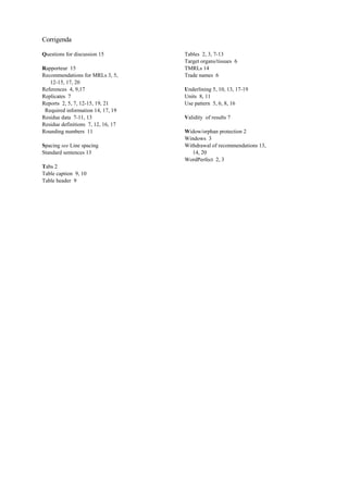 Corrigenda
Questions for discussion 15
Rapporteur 15
Recommendations for MRLs 3, 5,
12-15, 17, 20
References 4, 9,17
Replicates 7
Reports 2, 5, 7, 12-15, 19, 21
Required information 14, 17, 19
Residue data 7-11, 13
Residue definitions 7, 12, 16, 17
Rounding numbers 11
Spacing see Line spacing
Standard sentences 13
Tabs 2
Table caption 9, 10
Table header 9
Tables 2, 3, 7-13
Target organs/tissues 6
TMRLs 14
Trade names 6
Underlining 5, 10, 13, 17-19
Units 8, 11
Use pattern 5, 6, 8, 16
Validity of results 7
Widow/orphan protection 2
Windows 3
Withdrawal of recommendations 13,
14, 20
WordPerfect 2, 3
 