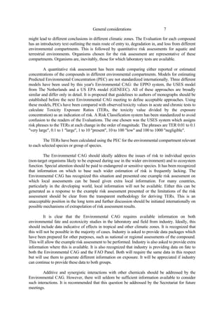 7
General considerations
might lead to different conclusions in different climatic zones. The Evaluation for each compound
has an introductory text outlining the main route of entry to, degradation in, and loss from different
environmental compartments. This is followed by quantitative risk assessments for aquatic and
terrestrial environments. Organisms chosen for the risk assessment are representative of these
compartments. Organisms are, inevitably, those for which laboratory tests are available.
A quantitative risk assessment has been made comparing either reported or estimated
concentrations of the compounds in different environmental compartments. Models for estimating
Predicted Environmental Concentration (PEC) are not standardized internationally. Three different
models have been used by this year's Environmental CAG: the EPPO system, the USES model
from The Netherlands and a US EPA model (GENEEC). All of these approaches are broadly
similar and differ only in detail. It is proposed that guidelines to authors of monographs should be
established before the next Environmental CAG meeting to define acceptable approaches. Using
these models, PECs have been compared with observed toxicity values in acute and chronic tests to
calculate Toxicity Exposure Ratios (TERs, the toxicity value divided by the exposure
concentration) as an indication of risk. A Risk Classification system has been standardized to avoid
confusion to the readers of the Evaluations. The one chosen was the USES system which assigns
risk phrases to the TERs at each change in the order of magnitude. The phrases are TER 0.01 to 0.1
"very large", 0.1 to 1 "large", 1 to 10 "present", 10 to 100 "low" and 100 to 1000 "negligible".
The TERs have been calculated using the PEC for the environmental compartment relevant
to each selected species or group of species.
The Environmental CAG should ideally address the issues of risk to individual species
(non-target organisms likely to be exposed during use in the wider environment) and to ecosystem
function. Special attention should be paid to endangered or sensitive species. It has been recognized
that information on which to base such wider estimation of risk is frequently lacking. The
Environmental CAG has recognized this situation and presented one example risk assessment on
which local assessments can be based given extra local information. For many countries,
particularly in the developing world, local information will not be available. Either this can be
generated as a response to the example risk assessment presented or the limitations of the risk
assessment should be clear from the transparent methodology for deriving TERs. This is an
unacceptable position in the long term and further discussion should be initiated internationally on
possible mechanisms of extrapolation of risk assessment results.
It is clear that the Environmental CAG requires available information on both
environmental fate and ecotoxicity studies in the laboratory and field from industry. Ideally, this
should include data indicative of effects in tropical and other climatic zones. It is recognized that
this will not be possible in the majority of cases. Industry is asked to provide data packages which
have been prepared for other purposes, such as national or regional assessments of the compound.
This will allow the example risk assessment to be performed. Industry is also asked to provide extra
information where this is available. It is also recognized that industry is providing data on fate to
both the Environmental CAG and the FAO Panel. Both will require the same data in this respect
but will use them to generate different information on exposure. It will be appreciated if industry
can continue to provide these data to both groups.
Additive and synergistic interactions with other chemicals should be addressed by the
Environmental CAG. However, there will seldom be sufficient information available to consider
such interactions. It is recommended that this question be addressed by the Secretariat for future
meetings.
 
