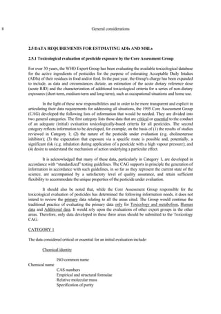 8 General considerations
2.5 DATA REQUIREMENTS FOR ESTIMATING ADIs AND MRLs
2.5.1 Toxicological evaluation of pesticide exposure by the Core Assessment Group
For over 30 years, the WHO Expert Group has been evaluating the available toxicological database
for the active ingredients of pesticides for the purpose of estimating Acceptable Daily Intakes
(ADIs) of their residues in food and/or feed. In the past year, the Group's charge has been expanded
to include, as data and circumstances dictate, an estimation of the acute dietary reference dose
(acute RfD) and the characterization of additional toxicological criteria for a series of non-dietary
exposures (short-term, medium-term and long-term), such as occupational situations and home use.
In the light of these new responsibilities and in order to be more transparent and explicit in
articulating their data requirements for addressing all situations, the 1995 Core Assessment Group
(CAG) developed the following lists of information that would be needed. They are divided into
two general categories. The first category lists those data that are critical or essential to the conduct
of an adequate (initial) evaluation toxicologically-based criteria for all pesticides. The second
category reflects information to be developed, for example, on the basis of (1) the results of studies
reviewed in Category 1; (2) the nature of the pesticide under evaluation (e.g. cholinesterase
inhibitor); (3) the expectation that exposure via a specific route is possible and, potentially, a
significant risk (e.g. inhalation during application of a pesticide with a high vapour pressure); and
(4) desire to understand the mechanism of action underlying a particular effect.
It is acknowledged that many of these data, particularly in Category 1, are developed in
accordance with “standardized” testing guidelines. The CAG supports in principle the generation of
information in accordance with such guidelines, in so far as they represent the current state of the
science, are accompanied by a satisfactory level of quality assurance, and retain sufficient
flexibility to accommodate the unique properties of the pesticide under evaluation.
It should also be noted that, while the Core Assessment Group responsible for the
toxicological evaluation of pesticides has determined the following information needs, it does not
intend to review the primary data relating to all the areas cited. The Group would continue the
traditional practice of evaluating the primary data only for Toxicology and metabolism, Human
data and Additional data. It would rely upon the evaluations of other expert groups in the other
areas. Therefore, only data developed in these three areas should be submitted to the Toxicology
CAG.
CATEGORY 1
The data considered critical or essential for an initial evaluation include:
Chemical identity
ISO common name
Chemical name
CAS numbers
Empirical and structural formulae
Relative molecular mass
Specification of purity
 
