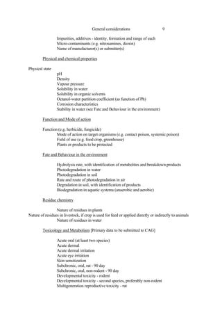 9
General considerations
Impurities, additives - identity, formation and range of each
Micro-contaminants (e.g. nitrosamines, dioxin)
Name of manufacturer(s) or submitter(s)
Physical and chemical properties
Physical state
pH
Density
Vapour pressure
Solubility in water
Solubility in organic solvents
Octanol-water partition coefficient (as function of Ph)
Corrosion characteristics
Stability in water (see Fate and Behaviour in the environment)
Function and Mode of action
Function (e.g. herbicide, fungicide)
Mode of action on target organisms (e.g. contact poison, systemic poison)
Field of use (e.g. food crop, greenhouse)
Plants or products to be protected
Fate and Behaviour in the environment
Hydrolysis rate, with identification of metabolites and breakdown products
Photodegradation in water
Photodegradation in soil
Rate and route of photodegradation in air
Degradation in soil, with identification of products
Biodegradation in aquatic systems (anaerobic and aerobic)
Residue chemistry
Nature of residues in plants
Nature of residues in livestock, if crop is used for feed or applied directly or indirectly to animals
Nature of residues in water
Toxicology and Metabolism [Primary data to be submitted to CAG]
Acute oral (at least two species)
Acute dermal
Acute dermal irritation
Acute eye irritation
Skin sensitization
Subchronic, oral, rat - 90 day
Subchronic, oral, non-rodent - 90 day
Developmental toxicity - rodent
Developmental toxicity - second species, preferably non-rodent
Multigeneration reproductive toxicity - rat
 