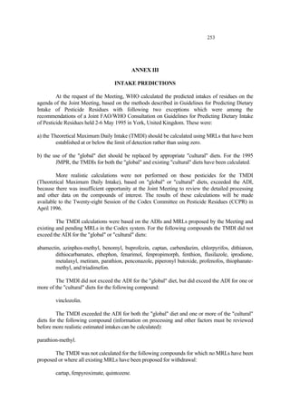 253
ANNEX III
INTAKE PREDICTIONS
At the request of the Meeting, WHO calculated the predicted intakes of residues on the
agenda of the Joint Meeting, based on the methods described in Guidelines for Predicting Dietary
Intake of Pesticide Residues with following two exceptions which were among the
recommendations of a Joint FAO/WHO Consultation on Guidelines for Predicting Dietary Intake
of Pesticide Residues held 2-6 May 1995 in York, United Kingdom. These were:
a) the Theoretical Maximum Daily Intake (TMDI) should be calculated using MRLs that have been
established at or below the limit of detection rather than using zero.
b) the use of the "global" diet should be replaced by appropriate "cultural" diets. For the 1995
JMPR, the TMDIs for both the "global" and existing "cultural" diets have been calculated.
More realistic calculations were not performed on those pesticides for the TMDI
(Theoretical Maximum Daily Intake), based on "global" or "cultural" diets, exceeded the ADI,
because there was insufficient opportunity at the Joint Meeting to review the detailed processing
and other data on the compounds of interest. The results of these calculations will be made
available to the Twenty-eight Session of the Codex Committee on Pesticide Residues (CCPR) in
April 1996.
The TMDI calculations were based on the ADIs and MRLs proposed by the Meeting and
existing and pending MRLs in the Codex system. For the following compounds the TMDI did not
exceed the ADI for the "global" or "cultural" diets:
abamectin, azinphos-methyl, benomyl, buprofezin, captan, carbendazim, chlorpyrifos, dithianon,
dithiocarbamates, ethephon, fenarimol, fenpropimorph, fenthion, flusilazole, iprodione,
metalaxyl, metiram, parathion, penconazole, piperonyl butoxide, profenofos, thiophanate-
methyl, and triadimefon.
The TMDI did not exceed the ADI for the "global" diet, but did exceed the ADI for one or
more of the "cultural" diets for the following compound:
vinclozolin.
The TMDI exceeded the ADI for both the "global" diet and one or more of the "cultural"
diets for the following compound (information on processing and other factors must be reviewed
before more realistic estimated intakes can be calculated):
parathion-methyl.
The TMDI was not calculated for the following compounds for which no MRLs have been
proposed or where all existing MRLs have been proposed for withdrawal:
cartap, fenpyroximate, quintozene.
 