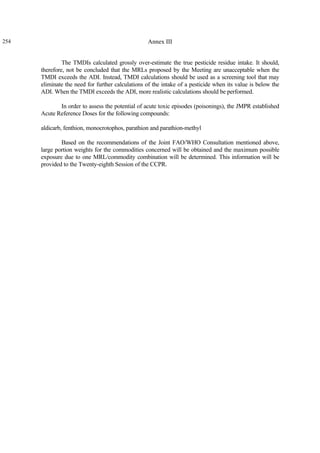 254 Annex III
The TMDIs calculated grossly over-estimate the true pesticide residue intake. It should,
therefore, not be concluded that the MRLs proposed by the Meeting are unacceptable when the
TMDI exceeds the ADI. Instead, TMDI calculations should be used as a screening tool that may
eliminate the need for further calculations of the intake of a pesticide when its value is below the
ADI. When the TMDI exceeds the ADI, more realistic calculations should be performed.
In order to assess the potential of acute toxic episodes (poisonings), the JMPR established
Acute Reference Doses for the following compounds:
aldicarb, fenthion, monocrotophos, parathion and parathion-methyl
Based on the recommendations of the Joint FAO/WHO Consultation mentioned above,
large portion weights for the commodities concerned will be obtained and the maximum possible
exposure due to one MRL/commodity combination will be determined. This information will be
provided to the Twenty-eighth Session of the CCPR.
 