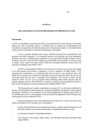 256
ANNEX IV
JMP ASSESSMENT OF PESTICIDE RESIDUES IN DRINKING-WATER
Introduction
In 1992, a Consultation convened by the IPCS recommended that the Joint Meeting on Pesticides
address the issue of pesticide residues in drinking-water. In making this recommendation the
Consultation recognized the fact that the primary site of international expertise on the health effects
of and exposure to pesticides is within the Joint Meeting on Pesticides.
As far as possible, drinking-water sources should be protected from contamination with
pesticides and other chemicals. It is recognized however, that pesticides and their degradation
products may occur in drinking-water temporarily or for long periods through accidents, misuse,
leaching or run-off, or from the direct application of herbicides and insecticides to water for weed
or disease vector control. For these reasons, WHO has developed Guideline Values (GVs) for
pesticides in drinking-water (WHO, 1993).
The GVs recommended by WHO in the Guidelines for drinking-water quality are intended
to be both practical and feasible to implement as well as protective of public health. A GV
represents the concentration of a contaminant that does not result in any significant risk to the
health of the consumer over a lifetime of consumption. Short-term deviations above the GVs do not
necessarily mean that the water is unsuitable for consumption. The amount by which, and the
period for which, any GV can be exceeded without affecting public health depends upon the
specific substance involved. The WHO GVs are advisory in nature, and are intended to be used as a
basis for the development of national drinking-water standards (WHO, 1993).
The Meeting did not consider it appropriate to propose GVs, as information additional to
toxicity, environmental fate and transport (e.g. analytical capabilities and practical water treatment
technology) would have to be considered. It was deemed appropriate to address issues relative to
the establishment of GVs, so that guidance can be provided to the appropriate WHO drinking-water
expert groups for the development of GVs.
Evaluated information that is best addressed by the JMP and is of direct relevance to the
further development of GVs includes, but is not limited to:
- the fate of the pesticide in the environment (persistence, transport and transformation), with
particular reference to the nature and persistence of degradation products in water;
- toxicological evaluation of degradation products;
- levels found in food, dietary intake studies, and calculated theoretical maximum daily
intake (TMDI);
 