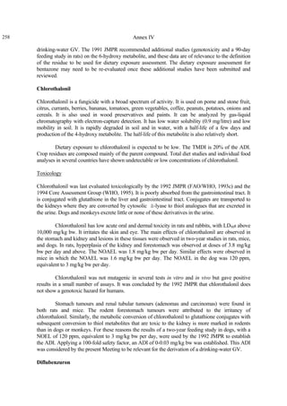 258 Annex IV
drinking-water GV. The 1991 JMPR recommended additional studies (genotoxicity and a 90-day
feeding study in rats) on the 6-hydroxy metabolite, and these data are of relevance to the definition
of the residue to be used for dietary exposure assessment. The dietary exposure assessment for
bentazone may need to be re-evaluated once these additional studies have been submitted and
reviewed.
Chlorothalonil
Chlorothalonil is a fungicide with a broad spectrum of activity. It is used on pome and stone fruit,
citrus, currants, berries, bananas, tomatoes, green vegetables, coffee, peanuts, potatoes, onions and
cereals. It is also used in wood preservatives and paints. It can be analyzed by gas-liquid
chromatography with electron-capture detection. It has low water solubility (0.9 mg/litre) and low
mobility in soil. It is rapidly degraded in soil and in water, with a half-life of a few days and
production of the 4-hydroxy metabolite. The half-life of this metabolite is also relatively short.
Dietary exposure to chlorothalonil is expected to be low. The TMDI is 20% of the ADI.
Crop residues are composed mainly of the parent compound. Total diet studies and individual food
analyses in several countries have shown undetectable or low concentrations of chlorothalonil.
Toxicology
Chlorothalonil was last evaluated toxicologically by the 1992 JMPR (FAO/WHO, 1993c) and the
1994 Core Assessment Group (WHO, 1995). It is poorly absorbed from the gastrointestinal tract. It
is conjugated with glutathione in the liver and gastrointestinal tract. Conjugates are transported to
the kidneys where they are converted by cytosolic â-lyase to thiol analogues that are excreted in
the urine. Dogs and monkeys excrete little or none of these derivatives in the urine.
Chlorothalonil has low acute oral and dermal toxicity in rats and rabbits, with LD50s above
10,000 mg/kg bw. It irritates the skin and eye. The main effects of chlorothalonil are observed in
the stomach and kidney and lesions in these tissues were observed in two-year studies in rats, mice,
and dogs. In rats, hyperplasia of the kidney and forestomach was observed at doses of 3.8 mg/kg
bw per day and above. The NOAEL was 1.8 mg/kg bw per day. Similar effects were observed in
mice in which the NOAEL was 1.6 mg/kg bw per day. The NOAEL in the dog was 120 ppm,
equivalent to 3 mg/kg bw per day.
Chlorothalonil was not mutagenic in several tests in vitro and in vivo but gave positive
results in a small number of assays. It was concluded by the 1992 JMPR that chlorothalonil does
not show a genotoxic hazard for humans.
Stomach tumours and renal tubular tumours (adenomas and carcinomas) were found in
both rats and mice. The rodent forestomach tumours were attributed to the irritancy of
chlorothalonil. Similarly, the metabolic conversion of chlorothalonil to glutathione conjugates with
subsequent conversion to thiol metabolites that are toxic to the kidney is more marked in rodents
than in dogs or monkeys. For these reasons the results of a two-year feeding study in dogs, with a
NOEL of 120 ppm, equivalent to 3 mg/kg bw per day, were used by the 1992 JMPR to establish
the ADI. Applying a 100-fold safety factor, an ADI of 0-0.03 mg/kg bw was established. This ADI
was considered by the present Meeting to be relevant for the derivation of a drinking-water GV.
Diflubenzuron
 