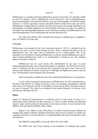 259
Annex IV
Diflubenzuron is a member of the benzoylphenylurea group of insecticides. It is sparingly soluble
in water (0.2 mg/litre at 20°C). Diflubenzuron can be measured in water by high-performance
liquid chromatography with ultraviolet detection or by gas chromatography with electron-capture
detection. It is used in agriculture, forestry and public health to control insect pests and vectors.
Diflubenzuron is applied directly to plants and water and is quickly and strongly adsorbed by soil
and sediments. It is rapidly degraded in soil, with a half-life of less than seven days. It is unlikely to
be leached. The main degradation pathway in soil is hydrolysis leading to 2,6-difluorobenzoic acid
and 4-chlorophenylurea. Free 4-chloroaniline has not been detected in soil.
The 1994 CAG (WHO, 1995) concluded that exposure to diflubenzuron is negligible in
food. The TMDI is 9% of the ADI.
Toxicology
Diflubenzuron was evaluated by the Core Assessment Group in 1994. It is absorbed from the
digestive tract and to a lesser extent through the skin. There is saturable absorption in the rat
gastrointestinal tract. The major route of metabolism in rats is hydroxylation; 80% of the
metabolites are (2,6-difluoro-3-hydroxy)diflubenzuron, (4-chloro-2-hydroxy)diflubenzuron and (4-
chloro-3-hydroxy)diflubenzuron. Little or no 4-chloroaniline is formed in rats. The metabolic
pathway in humans is unknown.
Diflubenzuron has low acute toxicity after administration by any route. It causes
methaemoglobinaemia after oral or dermal administration or inhalation. The NOAEL for this end-
point is 2 mg/kg bw per day in rats and dogs and 2.4 mg/kg bw per day in mice. There was no
increase in the incidence of tumours at doses up to 10,000 ppm, the highest dose tested, in rats and
mice. 4-Chloroaniline is both mutagenic and carcinogenic.
After reviewing the available data, the CAG concluded that diflubenzuron is not genotoxic.
In view of the toxicological characteristics of diflubenzuron, the CAG concluded that on
the basis of the NOAEL of 2 mg/kg bw per day in mice, rats and dogs, and applying a 100-fold
safety factor, 0.02 mg/kg bw per day will probably not cause adverse effects in humans whatever
the route of exposure. This value was considered by the present Meeting to be relevant to the
derivation of a drinking-water GV.
Diquat
Diquat (1,1′-ethylene-2,2′-bipyridylium) is a herbicide used on a wide variety of crops. It is a
quick-acting contact herbicide and plant desiccant. It is used to control floating and submerged
weeds in water, and for pre-harvest desiccation of seed crops and cotton. It was reviewed by the
JMPR in 1993 and 1994 (FAO/WHO, 1994a, 1995a).
Diquat is very soluble in water (700 g/litre). It is stable in acid and neutral solutions but
unstable under alkaline conditions. Metabolic break-down does not occur in plants. It is rapidly and
completely adsorbed to soil and sediments. It is photodegradable and slowly mineralized in water
and sediments.
The TMDI for existing MRLs exceeds the ADI (170% of the ADI).
The WHO Final Task Group Meeting on the Guidelines for drinking-water quality
 