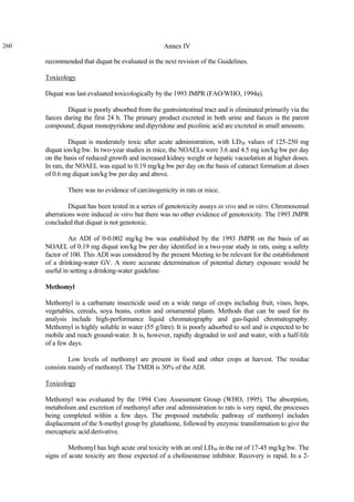 260 Annex IV
recommended that diquat be evaluated in the next revision of the Guidelines.
Toxicology
Diquat was last evaluated toxicologically by the 1993 JMPR (FAO/WHO, 1994a).
Diquat is poorly absorbed from the gastrointestinal tract and is eliminated primarily via the
faeces during the first 24 h. The primary product excreted in both urine and faeces is the parent
compound; diquat monopyridone and dipyridone and picolinic acid are excreted in small amounts.
Diquat is moderately toxic after acute administration, with LD50 values of 125-250 mg
diquat ion/kg bw. In two-year studies in mice, the NOAELs were 3.6 and 4.5 mg ion/kg bw per day
on the basis of reduced growth and increased kidney weight or hepatic vacuolation at higher doses.
In rats, the NOAEL was equal to 0.19 mg/kg bw per day on the basis of cataract formation at doses
of 0.6 mg diquat ion/kg bw per day and above.
There was no evidence of carcinogenicity in rats or mice.
Diquat has been tested in a series of genotoxicity assays in vivo and in vitro. Chromosomal
aberrations were induced in vitro but there was no other evidence of genotoxicity. The 1993 JMPR
concluded that diquat is not genotoxic.
An ADI of 0-0.002 mg/kg bw was established by the 1993 JMPR on the basis of an
NOAEL of 0.19 mg diquat ion/kg bw per day identified in a two-year study in rats, using a safety
factor of 100. This ADI was considered by the present Meeting to be relevant for the establishment
of a drinking-water GV. A more accurate determination of potential dietary exposure would be
useful in setting a drinking-water guideline.
Methomyl
Methomyl is a carbamate insecticide used on a wide range of crops including fruit, vines, hops,
vegetables, cereals, soya beans, cotton and ornamental plants. Methods that can be used for its
analysis include high-performance liquid chromatography and gas-liquid chromatography.
Methomyl is highly soluble in water (55 g/litre). It is poorly adsorbed to soil and is expected to be
mobile and reach ground-water. It is, however, rapidly degraded in soil and water, with a half-life
of a few days.
Low levels of methomyl are present in food and other crops at harvest. The residue
consists mainly of methomyl. The TMDI is 30% of the ADI.
Toxicology
Methomyl was evaluated by the 1994 Core Assessment Group (WHO, 1995). The absorption,
metabolism and excretion of methomyl after oral administration to rats is very rapid, the processes
being completed within a few days. The proposed metabolic pathway of methomyl includes
displacement of the S-methyl group by glutathione, followed by enzymic transformation to give the
mercapturic acid derivative.
Methomyl has high acute oral toxicity with an oral LD50 in the rat of 17-45 mg/kg bw. The
signs of acute toxicity are those expected of a cholinesterase inhibitor. Recovery is rapid. In a 2-
 