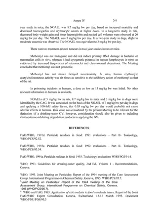 261
Annex IV
year study in mice, the NOAEL was 8.7 mg/kg bw per day, based on increased mortality and
decreased haemoglobin and erythrocyte counts at higher doses. In a long-term study in rats,
decreased body-weight gain and lower haemoglobin and packed cell volumes were observed at 20
mg/kg bw per day. The NOAEL was 5 mg/kg bw per day. In a two-year study in dogs, slight to
moderate anaemia was observed. The NOAEL was equivalent to 3 mg/kg bw per day.
There were no treatment-related tumours in two-year studies in rats or mice.
Methomyl was not mutagenic and did not induce primary DNA damage in bacterial or
mammalian cells in vitro, whereas it had cytogenetic potential in human lymphocytes in vitro, as
evidenced by increased frequencies of micronuclei and chromosomal aberrations. The Meeting
concluded that methomyl was not genotoxic.
Methomyl has not shown delayed neurotoxicity. In vitro, human erythrocyte
acetylcholinesterase activity was six times as sensitive to the inhibitory action of methomyl as that
of the rat.
In poisoning incidents in humans, a dose as low as 13 mg/kg bw was lethal. No other
relevant information in humans is available.
NOAELs of 5 mg/kg bw in rats, 8.7 mg/kg bw in mice and 3 mg/kg bw in dogs were
identified by the CAG. It was concluded on the basis of the NOAEL of 3 mg/kg bw per day in dogs
and applying a 100-fold safety factor, that 0.03 mg/kg bw per day would probably not cause
adverse effects in humans. This value was considered by the present Meeting to be relevant for the
derivation of a drinking-water GV; however, consideration should also be given to including
cholinesterase-inhibiting degradation products in applying the GV.
REFERENCES
FAO/WHO, 1991d. Pesticide residues in food: 1991 evaluations - Part II- Toxicology.
WHO/PCS/92.52.
FAO/WHO, 1993c. Pesticide residues in food: 1992 evaluations - Part II- Toxicology.
WHO/PCS/93.34.
FAO/WHO, 1994a. Pesticide residues in food: 1993. Toxicology evaluations WHO/PCS/94.4.
WHO, 1993. Guidelines for drinking-water quality, 2nd Ed., Volume 1 - Recommendations,
Geneva.
WHO, 1995. Joint Meeting on Pesticides: Report of the 1994 meeting of the Core Assessment
Group. International Programme on Chemical Safety, Geneva, 1995. WHO/PCS/95.7.
i..
Joint Meeting on Pesticides: Report of the 1994 meeting of the Core
Assessment Group. International Programme on Chemical Safety, Geneva,
1995 (WHO/PCS/95.7).
ii..
WHO and FAO. 1995. Application of risk analysis to food standards issues. Report of the Joint
FAO/WHO Expert Consultation, Geneva, Switzerland, 13-17 March 1995. Document
WHO/FNU/FOS/95.3
 