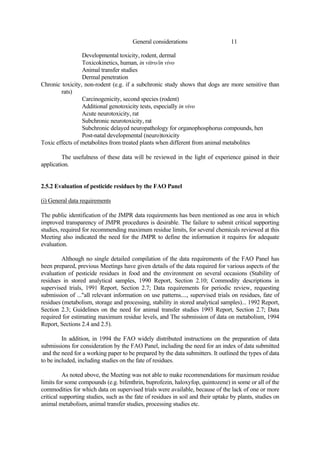 11
General considerations
Developmental toxicity, rodent, dermal
Toxicokinetics, human, in vitro/in vivo
Animal transfer studies
Dermal penetration
Chronic toxicity, non-rodent (e.g. if a subchronic study shows that dogs are more sensitive than
rats)
Carcinogenicity, second species (rodent)
Additional genotoxicity tests, especially in vivo
Acute neurotoxicity, rat
Subchronic neurotoxicity, rat
Subchronic delayed neuropathology for organophosphorus compounds, hen
Post-natal developmental (neuro)toxicity
Toxic effects of metabolites from treated plants when different from animal metabolites
The usefulness of these data will be reviewed in the light of experience gained in their
application.
2.5.2 Evaluation of pesticide residues by the FAO Panel
(i) General data requirements
The public identification of the JMPR data requirements has been mentioned as one area in which
improved transparency of JMPR procedures is desirable. The failure to submit critical supporting
studies, required for recommending maximum residue limits, for several chemicals reviewed at this
Meeting also indicated the need for the JMPR to define the information it requires for adequate
evaluation.
Although no single detailed compilation of the data requirements of the FAO Panel has
been prepared, previous Meetings have given details of the data required for various aspects of the
evaluation of pesticide residues in food and the environment on several occasions (Stability of
residues in stored analytical samples, 1990 Report, Section 2.10; Commodity descriptions in
supervised trials, 1991 Report, Section 2.7; Data requirements for periodic review, requesting
submission of ..."all relevant information on use patterns...., supervised trials on residues, fate of
residues (metabolism, storage and processing, stability in stored analytical samples)... 1992 Report,
Section 2.3; Guidelines on the need for animal transfer studies 1993 Report, Section 2.7; Data
required for estimating maximum residue levels, and The submission of data on metabolism, 1994
Report, Sections 2.4 and 2.5).
In addition, in 1994 the FAO widely distributed instructions on the preparation of data
submissions for consideration by the FAO Panel, including the need for an index of data submitted
and the need for a working paper to be prepared by the data submitters. It outlined the types of data
to be included, including studies on the fate of residues.
As noted above, the Meeting was not able to make recommendations for maximum residue
limits for some compounds (e.g. bifenthrin, buprofezin, haloxyfop, quintozene) in some or all of the
commodities for which data on supervised trials were available, because of the lack of one or more
critical supporting studies, such as the fate of residues in soil and their uptake by plants, studies on
animal metabolism, animal transfer studies, processing studies etc.
 
