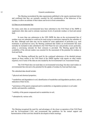 12 General considerations
The Meeting reconsidered the data requirements published in the reports mentioned above
and confirmed that they are normally essential for full consideration of the behaviour of the
residues, to allow an estimate of their nature and levels in food commodities.
(ii) Data on environmental fate
For many years data on environmental have been submitted to the FAO Panel of the JMPR to
supplement other data used to estimate maximum levels of pesticide residues in food and animal
feed.
In more than one submission to the 1995 JMPR the data on the environmental fate of
residues were not submitted or could not be used owing to restrictions imposed by the submitter of
the data. Although such data may not be needed for some applications of pesticides (e.g. seed
treatments or post-harvest uses), the Meeting confirmed that studies on environmental fate must
normally be included in data submitted to the FAO Panel for new and periodic review pesticides,
unless a convincing rationale for their omission is provided. The Meeting agreed that the
availability of the relevant studies was essential for the assessment of the potential for residues in
food and feeds.
The Meeting reaffirmed the need for the continued submission of the detailed primary
reports on these studies to the FAO Panel of the JMPR together with reports on other studies
required, even if some of the data are also needed by the Environmental Core Assessment Group.
The FAO Panel does not need data on environmental toxicology but does need studies on
environmental fate relevant to the potential for the uptake of residues by food and feed crops.
The submitted data should include:
* physical and chemical properties;
* metabolism and degradation in soil, identification of metabolites and degradation products, and an
indication of their levels;
* persistence of the parent compound and its metabolites or degradation products in soil under
aerobic and anaerobic conditions;
* mobility of the parent compound and its metabolites in soil;
* adsorption by various soils;
The Meeting recognised the need for, and advantages of, the closer co-operation of the FAO Panel
and the Environmental CAG, and recommends that guidelines for the mutual support and
harmonization of their activities should be developed at future meetings.
 