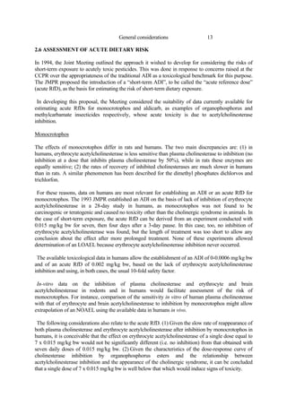 13
General considerations
2.6 ASSESSMENT OF ACUTE DIETARY RISK
In 1994, the Joint Meeting outlined the approach it wished to develop for considering the risks of
short-term exposure to acutely toxic pesticides. This was done in response to concerns raised at the
CCPR over the appropriateness of the traditional ADI as a toxicological benchmark for this purpose.
The JMPR proposed the introduction of a “short-term ADI”, to be called the “acute reference dose”
(acute RfD), as the basis for estimating the risk of short-term dietary exposure.
In developing this proposal, the Meeting considered the suitability of data currently available for
estimating acute RfDs for monocrotophos and aldicarb, as examples of organophosphorus and
methylcarbamate insecticides respectively, whose acute toxicity is due to acetylcholinesterase
inhibition.
Monocrotophos
The effects of monocrotophos differ in rats and humans. The two main discrepancies are: (1) in
humans, erythrocyte acetylcholinesterase is less sensitive than plasma cholinesterase to inhibition (no
inhibition at a dose that inhibits plasma cholinesterase by 50%), while in rats these enzymes are
equally sensitive; (2) the rates of recovery of inhibited cholinesterases are much slower in humans
than in rats. A similar phenomenon has been described for the dimethyl phosphates dichlorvos and
trichlorfon.
For these reasons, data on humans are most relevant for establishing an ADI or an acute RfD for
monocrotophos. The 1993 JMPR established an ADI on the basis of lack of inhibition of erythrocyte
acetylcholinesterase in a 28-day study in humans, as monocrotophos was not found to be
carcinogenic or teratogenic and caused no toxicity other than the cholinergic syndrome in animals. In
the case of short-term exposure, the acute RfD can be derived from an experiment conducted with
0.015 mg/kg bw for seven, then four days after a 3-day pause. In this case, too, no inhibition of
erythrocyte acetylcholinesterase was found, but the length of treatment was too short to allow any
conclusion about the effect after more prolonged treatment. None of these experiments allowed
determination of an LOAEL because erythrocyte acetylcholinesterase inhibition never occurred.
The available toxicological data in humans allow the establishment of an ADI of 0-0.0006 mg/kg bw
and of an acute RfD of 0.002 mg/kg bw, based on the lack of erythrocyte acetylcholinesterase
inhibition and using, in both cases, the usual 10-fold safety factor.
In-vitro data on the inhibition of plasma cholinesterase and erythrocyte and brain
acetylcholinesterase in rodents and in humans would facilitate assessment of the risk of
monocrotophos. For instance, comparison of the sensitivity in vitro of human plasma cholinesterase
with that of erythrocyte and brain acetylcholinesterase to inhibition by monocrotophos might allow
extrapolation of an NOAEL using the available data in humans in vivo.
The following considerations also relate to the acute RfD. (1) Given the slow rate of reappearance of
both plasma cholinesterase and erythrocyte acetylcholinesterase after inhibition by monocrotophos in
humans, it is conceivable that the effect on erythrocyte acetylcholinesterase of a single dose equal to
7 x 0.015 mg/kg bw would not be significantly different (i.e. no inhibition) from that obtained with
seven daily doses of 0.015 mg/kg bw. (2) Given the characteristics of the dose-response curve of
cholinesterase inhibition by organophosphorus esters and the relationship between
acetylcholinesterase inhibition and the appearance of the cholinergic syndrome, it can be concluded
that a single dose of 7 x 0.015 mg/kg bw is well below that which would induce signs of toxicity.
 