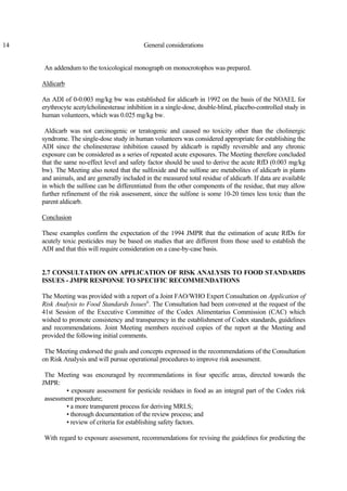 14 General considerations
An addendum to the toxicological monograph on monocrotophos was prepared.
Aldicarb
An ADI of 0-0.003 mg/kg bw was established for aldicarb in 1992 on the basis of the NOAEL for
erythrocyte acetylcholinesterase inhibition in a single-dose, double-blind, placebo-controlled study in
human volunteers, which was 0.025 mg/kg bw.
Aldicarb was not carcinogenic or teratogenic and caused no toxicity other than the cholinergic
syndrome. The single-dose study in human volunteers was considered appropriate for establishing the
ADI since the cholinesterase inhibition caused by aldicarb is rapidly reversible and any chronic
exposure can be considered as a series of repeated acute exposures. The Meeting therefore concluded
that the same no-effect level and safety factor should be used to derive the acute RfD (0.003 mg/kg
bw). The Meeting also noted that the sulfoxide and the sulfone are metabolites of aldicarb in plants
and animals, and are generally included in the measured total residue of aldicarb. If data are available
in which the sulfone can be differentiated from the other components of the residue, that may allow
further refinement of the risk assessment, since the sulfone is some 10-20 times less toxic than the
parent aldicarb.
Conclusion
These examples confirm the expectation of the 1994 JMPR that the estimation of acute RfDs for
acutely toxic pesticides may be based on studies that are different from those used to establish the
ADI and that this will require consideration on a case-by-case basis.
2.7 CONSULTATION ON APPLICATION OF RISK ANALYSIS TO FOOD STANDARDS
ISSUES - JMPR RESPONSE TO SPECIFIC RECOMMENDATIONS
The Meeting was provided with a report of a Joint FAO/WHO Expert Consultation on Application of
Risk Analysis to Food Standards Issuesii
. The Consultation had been convened at the request of the
41st Session of the Executive Committee of the Codex Alimentarius Commission (CAC) which
wished to promote consistency and transparency in the establishment of Codex standards, guidelines
and recommendations. Joint Meeting members received copies of the report at the Meeting and
provided the following initial comments.
The Meeting endorsed the goals and concepts expressed in the recommendations of the Consultation
on Risk Analysis and will pursue operational procedures to improve risk assessment.
The Meeting was encouraged by recommendations in four specific areas, directed towards the
JMPR:
• exposure assessment for pesticide residues in food as an integral part of the Codex risk
assessment procedure;
• a more transparent process for deriving MRLS;
• thorough documentation of the review process; and
• review of criteria for establishing safety factors.
With regard to exposure assessment, recommendations for revising the guidelines for predicting the
 