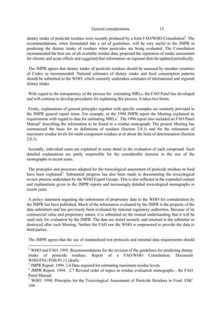 15
General considerations
dietary intake of pesticide residues were recently produced by a Joint FAO/WHO Consultation2
. The
recommendations, when formulated into a set of guidelines, will be very useful to the JMPR in
predicting the dietary intake of residues when pesticides are being evaluated. The Consultation
recommended the best use of all available residue data, proposed the separation of intake assessment
for chronic and acute effects and suggested that information on regional diets be updated periodically.
The JMPR agrees that dietary intake of pesticide residues should be assessed by member countries
of Codex as recommended. National estimates of dietary intake and food consumption patterns
should be submitted to the WHO, which currently undertakes estimates of international and regional
dietary intake.
With regard to the transparency of the process for estimating MRLs, the FAO Panel has developed
and will continue to develop procedures for explaining this process. It takes two forms.
Firstly, explanations of general principles together with specific examples are routinely provided in
the JMPR general report items. For example, in the 1994 JMPR report the Meeting explained its
requirements with regard to data for estimating MRLs3
. The 1994 report also included an FAO Panel
Manual4
describing the information to be found in a residue monograph. The present Meeting has
summarized the basis for its definitions of residues (Section 2.8.1) and for the estimation of
maximum residue levels for multi-component residues at or about the limit of determination (Section
2.8.3).
Secondly, individual cases are explained in some detail in the evaluation of each compound. Such
detailed explanations are partly responsible for the considerable increase in the size of the
monographs in recent years.
The principles and processes adopted for the toxicological assessment of pesticide residues in food
have been explained5
. Substantial progress has also been made in documenting the toxicological
review process undertaken by the WHO Expert Groups. This is also reflected in the expanded content
and explanations given in the JMPR reports and increasingly detailed toxicological monographs in
recent years.
A policy statement regarding the submission of proprietary data to the WHO for consideration by
the JMPR has been published. Much of the information evaluated by the JMPR is the property of the
data submitters and has previously been evaluated by national regulatory authorities. Because of its
commercial value and proprietary nature, it is submitted on the mutual understanding that it will be
used only for evaluation by the JMPR. The data are stored securely and returned to the submitter or
destroyed after each Meeting. Neither the FAO nor the WHO is empowered to provide the data to
third parties.
The JMPR agrees that the use of standardized test protocols and minimal data requirements should
2
WHO and FAO. 1995. Recommendations for the revision of the guidelines for predicting dietary
intake of pesticide residues. Report of a FAO/WHO Consultation. Document
WHO/FNU/FOS/95.11 (draft).
3
JMPR Report. 1994. 2.4 Data required for estimating maximum residue levels.
4
JMPR Report. 1994. 2.7 Revised order of topics in residue evaluation monographs - the FAO
Panel Manual.
5
WHO. 1990. Principles for the Toxicological Assessment of Pesticide Residues in Food. EHC
104.
 