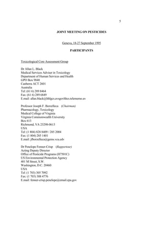5
JOINT MEETING ON PESTICIDES
Geneva, 18-27 September 1995
PARTICIPANTS
Toxicological Core Assessment Group
Dr Allan L. Black
Medical Services Adviser in Toxicology
Department of Human Services and Health
GPO Box 9848
Canberra ACT 2601
Australia
Tel: (61 6) 289 8464
Fax: (61 6) 289 6849
E.mail: allan.black@hhlgcs.avsgovhhcs.telememo.av
Professor Joseph F. Borzelleca (Chairman)
Pharmacology, Toxicology
Medical College of Virginia
Virginia Commonwealth University
Box 613
Richmond, VA 23298-0613
USA
Tel: (1 804) 828 8409 / 285 2004
Fax: (1 804) 285 1401
E.mail: jfborzelleca@gems.vcu.edv
Dr Penelope Fenner-Crisp (Rapporteur)
Acting Deputy Director
Office of Pesticide Programs (H7501C)
US Environmental Protection Agency
401 M Street, S.W.
Washington, D.C. 20460
USA
Tel: (1 703) 305 7092
Fax: (1 703) 308 4776
E.mail: fenner-crisp.penelope@email.epa.gov
 