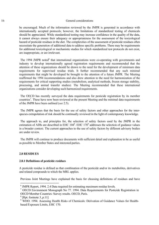 16 General considerations
be encouraged. Much of the information reviewed by the JMPR is generated in accordance with
internationally accepted protocols; however, the limitations of standardized testing of chemicals
should be appreciated. While standardized testing may increase confidence in the quality of the data,
it cannot always ensure their adequacy or appropriateness for the assessment of the toxicological
hazard of pesticide residues in the diet. The complexities of the assessment of pesticide residues often
necessitate the generation of additional data to address specific problems. There may be requirements
for additional toxicological or mechanistic studies for which standardized test protocols do not exist,
are inappropriate, or are irrelevant.
The 1994 JMPR noted6
that international organizations were co-operating with governments and
industry to develop internationally agreed registration requirements and recommended that the
attention of these organizations should be drawn to the need for the development of minimum data
requirements for supervised residue trials. It further recommended that any such minimal
requirements that might be developed be brought to the attention of a future JMPR. The Meeting
reaffirmed the 1994 recommendations and also drew attention to the need for harmonization of the
requirements for critical supporting studies (metabolism, analytical methods, frozen storage stability,
processing, and animal transfer studies). The Meeting recommended that these international
organizations consider developing such harmonized requirements.
The OECD has recently surveyed the data requirements for pesticide registration by its member
countries7
. These have now been reviewed at the present Meeting and the minimal data requirements
of the JMPR have been outlined (see 2.5).
The JMPR agrees that the basis for the use of safety factors and other approaches for the inter-
species extrapolation of risk should be continually reviewed in the light of contemporary knowledge.
The approach to, and principles for, the selection of safety factors used by the JMPR in the
estimation of ADIs are described in EHC 1048
. EHC 1709
addresses the selection of guidance values
in a broader context. The current approaches to the use of safety factors by different advisory bodies
are under review.
The JMPR will continue to produce documents with sufficient detail and explanation to be as useful
as possible to Member States and interested parties.
2.8 RESIDUES
2.8.1 Definitions of pesticide residues
A pesticide residue is defined as that combination of the pesticide and/or its metabolites, derivatives
and related compounds to which the MRL applies.
Previous Joint Meetings have explained the basis for choosing definitions of residues and have
6
JMPR Report, 1994. 2.4 Data required for estimating maximum residue levels.
7
OECD Environment Monograph No 77. 1994. Data Requirements for Pesticide Registration in
OECD Member Countries: Survey results. OECD, Paris.
8
[Rpt. footnote 3, p.11]
9
WHO. 1994. Assessing Health Risks of Chemicals: Derivation of Guidance Values for Health-
based Exposure Limits, EHC 170.
 
