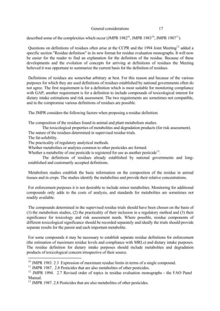 17
General considerations
described some of the complexities which occur (JMPR 1982iii
, JMPR 198310
, JMPR 198711
).
Questions on definitions of residues often arise at the CCPR and the 1994 Joint Meeting12
added a
specific section "Residue definition" in its new format for residue evaluation monographs. It will now
be easier for the reader to find an explanation for the definition of the residue. Because of these
developments and the evolution of concepts for arriving at definitions of residues the Meeting
believed it was opportune to summarize the current basis for the definition of residues.
Definitions of residues are somewhat arbitrary at best. For this reason and because of the various
purposes for which they are used definitions of residues established by national governments often do
not agree. The first requirement is for a definition which is most suitable for monitoring compliance
with GAP; another requirement is for a definition to include compounds of toxicological interest for
dietary intake estimations and risk assessment. The two requirements are sometimes not compatible,
and in the compromise various definitions of residues are possible.
The JMPR considers the following factors when proposing a residue definition.
The composition of the residues found in animal and plant metabolism studies.
The toxicological properties of metabolites and degradation products (for risk assessment).
The nature of the residues determined in supervised residue trials.
The fat-solubility.
The practicality of regulatory analytical methods.
Whether metabolites or analytes common to other pesticides are formed.
Whether a metabolite of one pesticide is registered for use as another pesticide13
.
The definitions of residues already established by national governments and long-
established and customarily accepted definitions.
Metabolism studies establish the basic information on the composition of the residue in animal
tissues and in crops. The studies identify the metabolites and provide their relative concentrations.
For enforcement purposes it is not desirable to include minor metabolites. Monitoring for additional
compounds only adds to the costs of analysis, and standards for metabolites are sometimes not
readily available.
The compounds determined in the supervised residue trials should have been chosen on the basis of
(1) the metabolism studies, (2) the practicality of their inclusion in a regulatory method and (3) their
significance for toxicology and risk assessment needs. Where possible, residue components of
different toxicological significance should be recorded separately and ideally the trials should provide
separate results for the parent and each important metabolite.
For some compounds it may be necessary to establish separate residue definitions for enforcement
(the estimation of maximum residue levels and compliance with MRLs) and dietary intake purposes.
The residue definition for dietary intake purposes should include metabolites and degradation
products of toxicological concern irrespective of their source.
10
JMPR 1983. 2.3 Expression of maximum residue limits in terms of a single compound.
11
JMPR 1987. 2.8 Pesticides that are also metabolites of other pesticides.
12
JMPR 1994. 2.7 Revised order of topics in residue evaluation monographs - the FAO Panel
Manual.
13
JMPR 1987. 2.8 Pesticides that are also metabolites of other pesticides.
 