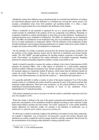 18 General considerations
Metabolites arising from different sources should generally be excluded from definitions of residues
for enforcement purposes unless the definition is a combined one covering the various sources. For
example, p-nitrophenol arises from both parathion and parathion-methyl. It is often a major
component of aged residues but is not included in the definitions of the residues.
Where a metabolite of one pesticide is registered for use as a second pesticide, separate MRLs
would normally be established if the analytes of the two compounds were different. Preferably no
compound, metabolite or analyte should appear in more than one residue definition. Triadimenol is a
registered pesticide and a metabolite of triadimefon. The MRLs for triadimefon are for triadimefon
only. The MRLs for triadimenol are for triadimenol only, but cover triadimenol residues arising from
the use of either triadimefon or triadimenol. Before 1992 the definition of the triademefon residue
included triadimenol, and an analyst detecting triadimenol in a sample could not be certain whether to
compare the residue with an MRL for triadimefon or triadimenol.
The fat-solubility of a residue is primarily assessed from the octanol-water partition coefficient and
the partition of the residue between muscle and fat observed in metabolism and animal transfer
studies. The 1991 JMPR14
provided guidelines for deciding whether a pesticide is fat-soluble. The
words "(fat-soluble)" are included in the residue definitions of fat-soluble compounds. Sampling
protocols for animal commodities depend on whether a residue is fat-soluble or not.
Ideally it should be possible to measure the residue as defined, with a limit of determination (LOD)
adequate for proposed MRLs, with a high degree of specificity in a multi-residue regulatory
analytical method. Although circumstances may warrant exceptions, a definition of a residue should
not normally depend on a particular method of analysis, which means that the definition should not
contain the words "determined as". However, the only way to produce a practical definition for
residues of the dithiocarbamates is to describe the residue as ".... determined and expressed as ....".
It is generally preferable to define a residue in terms of the parent compound. Even if the residue
consists mainly of a metabolite the residue should be expressed in terms of the parent pesticide after
molecular weight adjustment. There have been exceptions, e.g. the current definition of amitraz, N-
methylbis(2,4-xylyliminomethyl)amine, is expressed in terms of the metabolite N-(2,4-
dimethylphenyl)-N′-methylformamidine.
If the parent compound can exist as an acid or its salts the residue is preferably expressed as the free
acid. An example is 2,4-D.
Where the residue is defined as the sum of the parent compound and metabolites expressed as the
parent the concentrations of the metabolites should be adjusted according to their molecular weight
before being added to produce the total residue. The words "expressed as" in the residue definition
signify adjustment for molecular weight. An example is the definition of methiocarb: sum of
methiocarb, its sulfoxide and its sulfone, expressed as methiocarb.
No allowance is made for molecular weights in the definitions of residues of some older compounds.
An example is heptachlor: sum of heptachlor and heptachlor epoxide (fat-soluble). Because such
definitions are widely accepted the need for change should be carefully considered. The best time for
the reconsideration of an existing residue definition is during a periodic review.
14
JMPR 1991. 3.3 Fat-soluble pesticides.
 