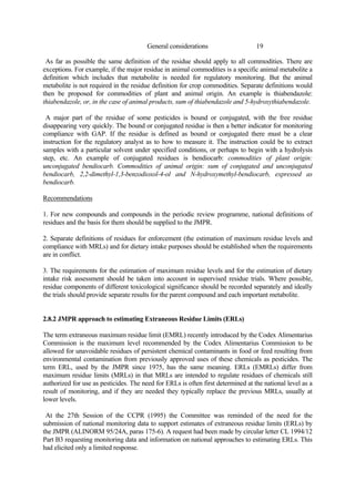 19
General considerations
As far as possible the same definition of the residue should apply to all commodities. There are
exceptions. For example, if the major residue in animal commodities is a specific animal metabolite a
definition which includes that metabolite is needed for regulatory monitoring. But the animal
metabolite is not required in the residue definition for crop commodities. Separate definitions would
then be proposed for commodities of plant and animal origin. An example is thiabendazole:
thiabendazole, or, in the case of animal products, sum of thiabendazole and 5-hydroxythiabendazole.
A major part of the residue of some pesticides is bound or conjugated, with the free residue
disappearing very quickly. The bound or conjugated residue is then a better indicator for monitoring
compliance with GAP. If the residue is defined as bound or conjugated there must be a clear
instruction for the regulatory analyst as to how to measure it. The instruction could be to extract
samples with a particular solvent under specified conditions, or perhaps to begin with a hydrolysis
step, etc. An example of conjugated residues is bendiocarb: commodities of plant origin:
unconjugated bendiocarb. Commodities of animal origin: sum of conjugated and unconjugated
bendiocarb, 2,2-dimethyl-1,3-benzodioxol-4-ol and N-hydroxymethyl-bendiocarb, expressed as
bendiocarb.
Recommendations
1. For new compounds and compounds in the periodic review programme, national definitions of
residues and the basis for them should be supplied to the JMPR.
2. Separate definitions of residues for enforcement (the estimation of maximum residue levels and
compliance with MRLs) and for dietary intake purposes should be established when the requirements
are in conflict.
3. The requirements for the estimation of maximum residue levels and for the estimation of dietary
intake risk assessment should be taken into account in supervised residue trials. Where possible,
residue components of different toxicological significance should be recorded separately and ideally
the trials should provide separate results for the parent compound and each important metabolite.
2.8.2 JMPR approach to estimating Extraneous Residue Limits (ERLs)
The term extraneous maximum residue limit (EMRL) recently introduced by the Codex Alimentarius
Commission is the maximum level recommended by the Codex Alimentarius Commission to be
allowed for unavoidable residues of persistent chemical contaminants in food or feed resulting from
environmental contamination from previously approved uses of these chemicals as pesticides. The
term ERL, used by the JMPR since 1975, has the same meaning. ERLs (EMRLs) differ from
maximum residue limits (MRLs) in that MRLs are intended to regulate residues of chemicals still
authorized for use as pesticides. The need for ERLs is often first determined at the national level as a
result of monitoring, and if they are needed they typically replace the previous MRLs, usually at
lower levels.
At the 27th Session of the CCPR (1995) the Committee was reminded of the need for the
submission of national monitoring data to support estimates of extraneous residue limits (ERLs) by
the JMPR (ALINORM 95/24A, paras 175-6). A request had been made by circular letter CL 1994/12
Part B3 requesting monitoring data and information on national approaches to estimating ERLs. This
had elicited only a limited response.
 
