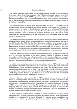 20 General considerations
The ensuing discussion revealed some misconceptions about the approach the JMPR generally
follows and a desire for a "more transparent" policy. The Committee again requested inputs from
governments and by CL 1995/13-PR 5 has again requested monitoring data and information on how
national governments use such data in estimating ERLs, with the aim of developing criteria for their
use for this purpose. Data requirements for the estimation of ERLs have been discussed by the JMPR
(1990 Report, Section 2.7).
The Meeting welcomed the interest in and discussion of the issue at the CCPR, and the goal of
developing more formal criteria for deciding on the need for ERLs and for their estimation. It
strongly supported the request for the submission of better data for the estimation of ERLs. As an
interim measure until any new criteria are developed and in order to increase transparency, the
Meeting considered it useful to comment on the general philosophy of the JMPR, on the factors
which have been taken into account in the past in estimating ERLs, and on some of the difficulties
that have been encountered.
The first signal has generally been some indication that the pesticide is no longer approved for uses
on food-producing crops or animals. This information often comes from manufacturers who inform
the CCPR and/or the JMPR that they have discontinued production of a pesticide, or from
governments that a compound is no longer approved for use as a pesticide. Chemicals for which
ERLs are most likely to be needed are those which have been widely used as pesticides, which are
persistent in the environment for a relatively long period after uses have been discontinued and which
are expected to occur in foods or feeds at levels of sufficient concern to warrant monitoring.
Predictions of persistence in the environment (and the potential for uptake by food or feed crops) can
often be based on a combination of data sources normally available for chemicals previously
approved as pesticides. These may include information on their chemical and physical properties,
metabolism studies, data on supervised field trials, data on environmental fate, rotational crop data,
the known persistence of similar chemicals, and especially from monitoring data.
In order to make reasonable estimates to cover international trade, the JMPR needs current and
geographically representative data which are often unavailable. Typically data are available from
only three or four (usually developed) countries at the most, usually from developed countries. By the
nature of national monitoring, data are usually received primarily on those commodities in which
residues have been found at the national level and which have the potential to create trade difficulties.
The Meeting confirmed the need for the submission of all relevant monitoring data (including nil
results) as requested by the 1991 JMPR (Report, Section 2.3).
On receipt of the data, to the extent possible the JMPR attempts to take into account a number of
factors in estimating an ERL. These include the amount of data, the relative importance of the
commodity in international trade, the potential for trade difficulties or accounts thereof, the frequency
positive results, a knowledge of the propensity of a particular crop to take up residues (e.g. the uptake
of DDT by carrots), historical monitoring data (e.g. previous monographs), and the level and
frequency of residues in similar crops, especially those in the same crop group. In some cases the
estimate has turned out to be the highest level reported, especially if a relatively good database is
available and the spread of results is reasonably narrow.
In recent years there has been more of a tendency to estimate a level below the highest residue
found, especially if the higher values occur infrequently. For example, the 1993 JMPR recommended
an ERL of 0.2 mg/kg for DDT in carrots, although 2 of 4 imported samples reported from one
country were 0.4 and 0.5 mg/kg. The Meeting took into account that only 2 of over 800 imported
 